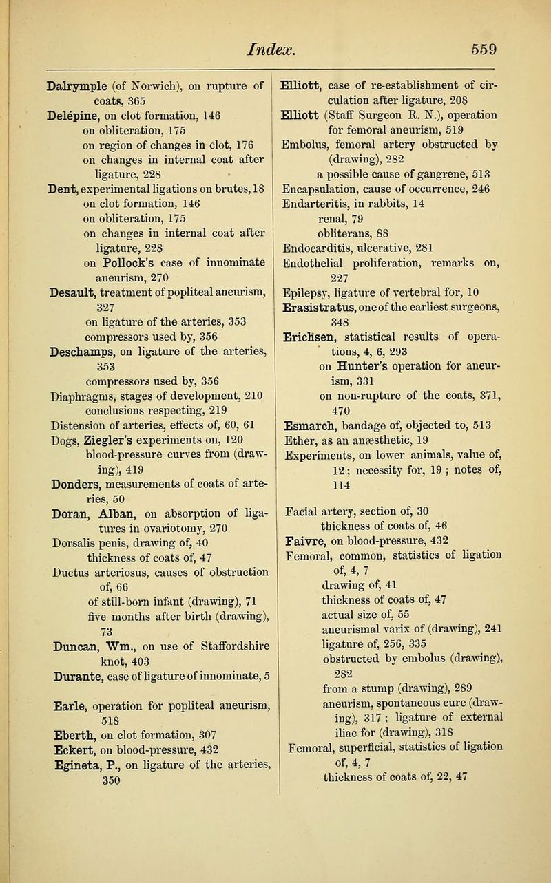 Dairymple (of Norwich), on rupture of coats, 365 Del^pine, on clot formation, 146 on obliteration, 175 on region of changes in clot, 176 on changes in internal coat after ligature, 228 Dent, experimental ligations on brutes, 18 on clot formation, 146 on obliteration, 175 on changes in internal coat after ligature, 228 on Pollock's case of innominate aneurism, 270 Desault, treatment of popliteal aneurism, 327 on ligature of the arteries, 353 compressors used by, 356 Deschamps, on ligature of the arteries, 353 compressors used by, 356 Diaphragms, stages of development, 210 conclusions respecting, 219 Distension of arteries, effects of, 60, 61 Dogs, Ziegler's experiments on, 120 blood-pressure curves from (draw- ing), 419 Bonders, measurements of coats of arte- ries, 50 Doran, Alban, on absorption of liga- tures in ovariotomy, 270 Dorsalis penis, drawing of, 40 thickness of coats of, 47 Ductus arteriosus, causes of obstruction of, 66 of still-born infant (drawing), 71 five months after birth (drawing), 73 Duncan, Wm., on use of Staffordshire knot, 403 Durante, case of ligature of innominate, 5 Earle, operation for popliteal aneurism, 518 Eberth, on clot formation, 307 Eckert, on blood-pressure, 432 Egineta, P., on ligature of the arteries, 350 Elliott, case of re-establishment of cir- culation after ligature, 208 Elliott (Staff Surgeon R. N.), operation for femoral aneurism, 519 Embolus, femoral artery obstructed by (drawing), 282 a possible cause of gangrene, 513 Encapsulation, cause of occurrence, 246 Endarteritis, in rabbits, 14 renal, 79 obliterans, 88 Endocarditis, ulcerative, 281 Endothelial proliferation, remarks on, 227 Epilepsy, ligature of vertebral for, 10 Erasistratus, one of the earUest surgeons, 348 EricHsen, statistical results of opera- tions, 4, 6, 293 on Hunter's operation for aneur- ism, 331 on non-rupture of the coats, 371, 470 Esmarch, bandage of, objected to, 513 Ether, as an anaesthetic, 19 Experiments, on lower animals, value of, 12; necessity for, 19 ; notes of, 114 Facial artery, section of, 30 thickness of coats of, 46 Faivre, on blood-pressure, 432 Femoral, common, statistics of ligation of, 4, 7 drawing of, 41 thickness of coats of, 47 actual size of, 55 aneurismal varix of (drawing), 241 ligature of, 256, 335 obstructed by embolus (drawing), 282 from a stump (drawing), 289 aneurism, spontaneous cure (draw- ing), 317 ; ligature of external ihac for (drawing), 318 Femoral, superficial, statistics of ligation of, 4, 7 thickness of coats of, 22, 47