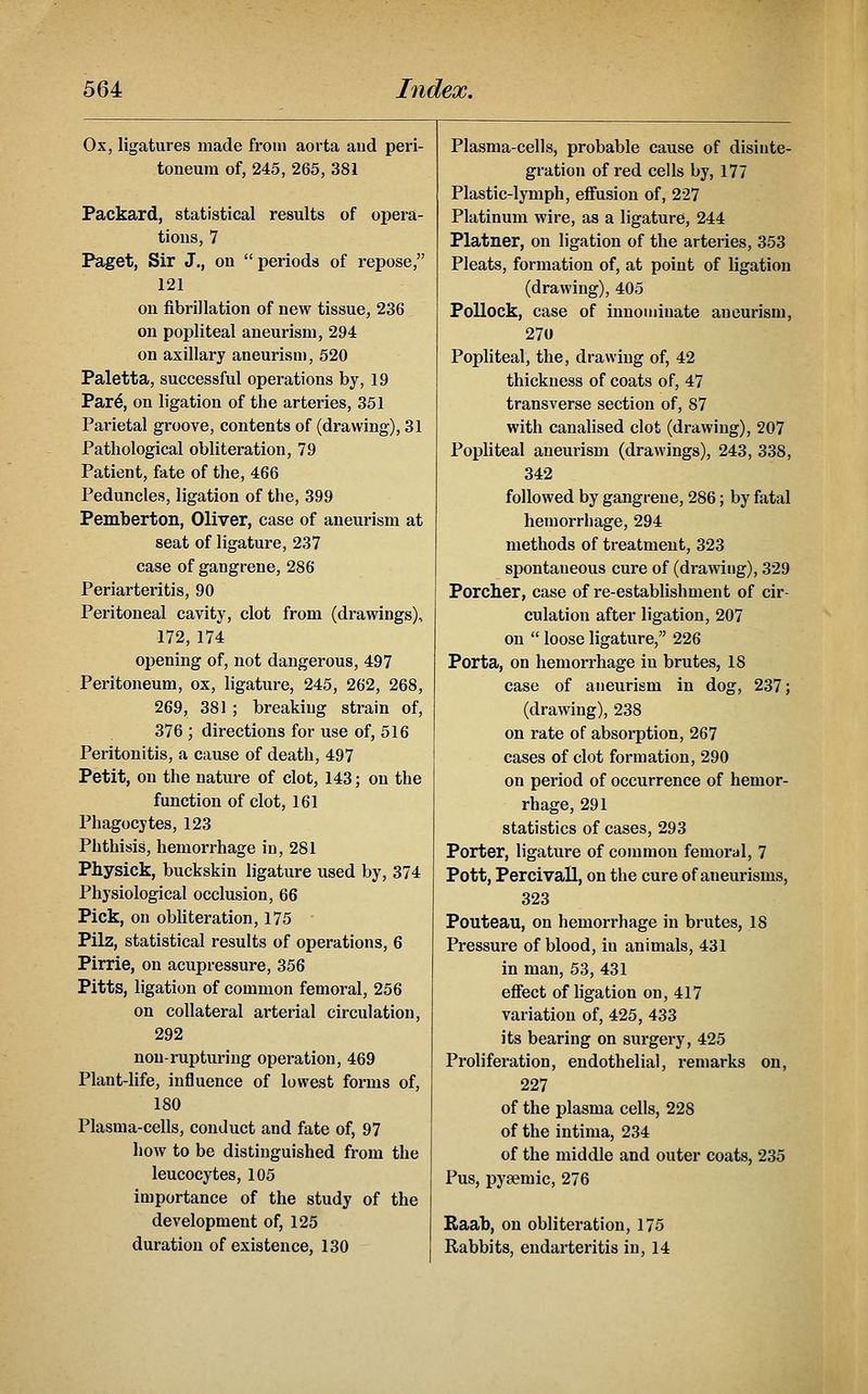 Ox, ligatures made from aorta and peri- toneum of, 245, 265, 381 Packard, statistical results of opera- tions, 7 Paget, Sir J., on periods of repose, 121 on fibrillation of new tissue, 236 on popliteal aneurism, 294 on axillary aneurism, 520 Paletta, successful operations by, 19 Par^, on ligation of the arteries, 351 Parietal groove, contents of (drawing), 31 Pathological obliteration, 79 Patient, fate of the, 466 Peduncles, ligation of the, 399 Pemberton, Oliver, case of aneurism at seat of ligature, 237 case of gangrene, 286 Periarteritis, 90 Peritoneal cavity, clot from (drawings), 172,174 opening of, not dangerous, 497 Peritoneum, ox, ligature, 245, 262, 268, 269, 381 ; breaking strain of, 376 ; directions for use of, 516 Peritonitis, a cause of death, 497 Petit, on the nature of clot, 143; on the function of clot, 161 Phagocytes, 123 Phthisis, hemorrhage in, 281 Physick, buckskin ligature used by, 374 Physiological occlusion, 66 Pick, on obliteration, 175 Pilz, statistical results of operations, 6 Pirrie, on acupressure, 356 Pitts, ligation of common femoral, 256 on collateral arterial circulation, 292 non-rupturing operation, 469 Plant-life, influence of lowest forms of, 180 Plasma-cells, conduct and fate of, 97 how to be distinguished from the leucocytes, 105 importance of the study of the development of, 125 duration of existence, 130 Plasma-cells, probable cause of disinte- gration of red cells by, 177 Plastic-lymph, eflfusion of, 227 Platinum wire, as a ligature, 244 Platner, on ligation of the arteries, 353 Pleats, formation of, at point of ligation (drawing), 405 Pollock, case of innominate aneurism, 270 Popliteal, the, drawing of, 42 thickness of coats of, 47 transverse section of, 87 with canalised clot (drawing), 207 Popliteal aneurism (drawings), 243, 338, 342 followed by gangrene, 286; by fatal hemorrhage, 294 methods of treatment, 323 spontaneous cure of (drawing), 329 Porcher, case of re-establishment of cir- culation after ligation, 207 on loose ligature, 226 Porta, on hemorrhage in brutes, 18 case of aneurism in dog, 237; (drawing), 238 on rate of absorption, 267 cases of clot formation, 290 on period of occurrence of hemor- rhage, 291 statistics of cases, 293 Porter, ligature of common femoral, 7 Pott, Percivall, on the cure of aneurisms, 323 Pouteau, on hemorrhage in brutes, 18 Pressure of blood, in animals, 431 in man, 53, 431 effect of ligation on, 417 variation of, 425, 433 its bearing on surgery, 425 Proliferation, endothelial, remarks on, 227 of the plasma cells, 228 of the intima, 234 of the middle and outer coats, 235 I'us, pyaemic, 276 Raab, on obliteration, 175 Rabbits, endarteritis in, 14