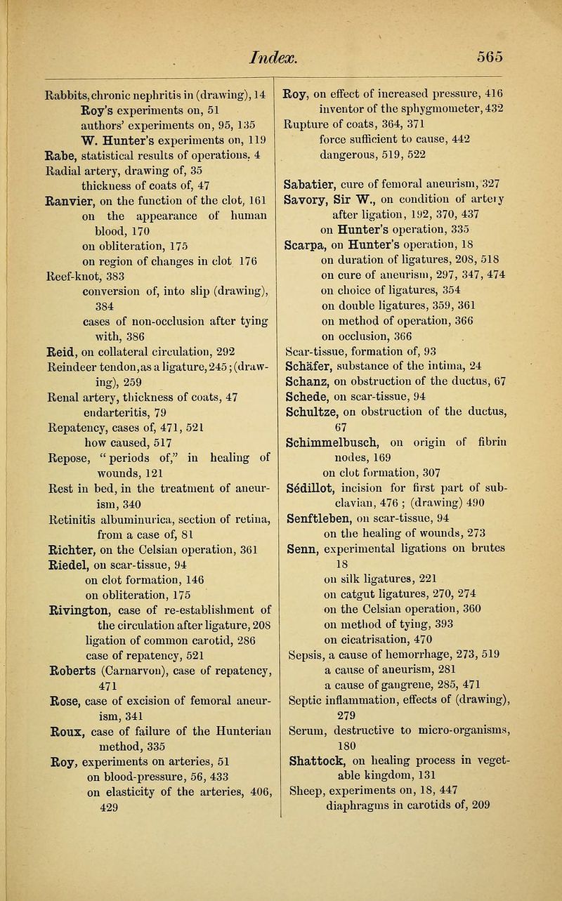 Rabbits,clironic nephritis in (drawing), 14 Roy's experiments on, 51 authors' experiments on, 95, 135 W. Hunter's experiments on, 119 Rabe, statistical results of operations. 4 Radial artery, drawing of, 35 thickness of coats of, 47 Ranvier, on the function of the clot, 161 on the appearance of human blood, 170 on obliteration, 175 on region of changes in clot 176 Reef-knot, 383 conversion of, into slip (drawing), 384 cases of non-occlusion after tying with, 386 Reid, on collateral circulation, 292 Reindeer tendon,as a ligature, 245; (draw- ing), 259 Renal artei'y, thickness of coats, 47 endarteritis, 79 Repatency, cases of, 471, 521 how caused, 517 Repose, periods of, in healing of wounds, 121 Rest in bed, in the treatment of aneur- ism, 340 Retinitis albuminurica, section of retina, from a case of, 81 Richter, on the Celsian operation, 361 Riedel, on scar-tissue, 94 on clot formation, 146 on obliteration, 175 Rivington, case of re-establishment of the circulation after ligature, 208 ligation of common carotid, 286 case of repatency, 521 Roberts (Carnarvon), case of repatency, 471 Rose, case of excision of femoral aneur- ism, 341 Roux, case of failure of the Hunteriau method, 335 Roy, experiments on arteries, 51 on blood-pressure, 56, 433 on elasticity of the arteries, 406, 429 Roy, on effect of increased pressm-e, 416 inventor of the sphygmometer, 432 Rupture of coats, 364, 371 force sufficient to cause, 442 dangerous, 519, 522 Sabatier, cure of femoral aneurism, 327 Savory, Sir W., on condition of artery after ligation, 192, 370, 437 on Hunter's operation, 335 Scarpa, on Hunter's operation, 18 on duration of ligatures, 208, 518 on cure of aneurism, 297, 347, 474 on choice of ligatures, 354 on double ligatures, 359, 361 on method of operation, 366 on occlusion, 366 Scar-tissue, formation of, 93 Schafer, substance of the intima, 24 Schanz, on obstruction of the ductus, 67 Schede, on scar-tissue, 94 Schultze, on obstruction of the ductus, 67 ScMmmelbusch, on origin of fibrin nodes, 169 on clot formation, 307 S^dillot, incision for first part of sub- clavian, 476 ; (drawing) 490 Senftleben, on scar-tissue, 94 on the healing of wounds, 273 Senn, experimental ligations on brutes 18 on silk ligatures, 221 on catgut ligatures, 270, 274 on the Celsian operation, 360 on metliod of tying, 393 on cicatrisation, 470 Sepsis, a cause of hemorrhage, 273, 519 a cause of aneurism, 281 a cause of gangrene, 285, 471 Septic inflammation, efifects of (drawing), 279 Serum, destructive to micro-organisms, 180 Shattock, on healing process in veget- able kingdom, 131 Sheep, experiments on, 18, 447 diaphragms in carotids of, 209