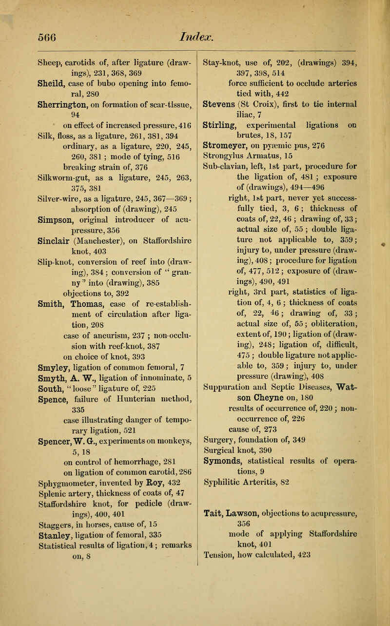 Sheep, carotids of, after ligature (draw- ings), 231, 368, 369 Sheild, case of bubo opening into femo- ral, 280 Sherrington, on formation of scar-tissue, 94 ' on eflfect of increased pressure, 416 Silk, floss, as a ligature, 261, 381, 394 ordinary, as a ligature, 220, 245, 260, 381 ; mode of tying, 516 breaking strain of, 376 Silkworm-gut, as a ligature, 245, 263, 375, 381 Silver-wire, as a ligature, 245, 367—369 ; absorption of (drawing), 245 Simpson, original introducer of acu- pressure, 356 Sinclair (Manchester), on Staffordshire knot, 403 Slip-knot, conversion of reef into (draw- ing), 384 ; conversion of  gran- ny  into (drawing), 385 objections to, 392 Smith, Thomas, case of re-establish- ment of circulation after liga- tion, 208 case of aneurism, 237 ; non-occlu- sion with reef-knot, 387 on choice of knot, 393 Smyley, ligation of common femoral, 7 Smyth, A. W., ligation of innominate, 5 South, loose ligature of, 225 Spence, failure of Huuterian method, 335 case illustrating danger of tempo- rary ligation, 521 Spencer, W. G., experiments on monkeys, 5, 18 on control of hemorrhage, 281 on ligation of common carotid, 286 Sphygmometer, invented by Roy, 432 Splenic artery, thickness of coats of, 47 StafiFordshire knot, for pedicle (draw- ings), 400, 401 Staggers, in horses, cause of, 15 Stanley, ligation of femoral, 335 Statistical results of ligation, 4; remarks on, 8 Stay-knot, use of, 202, (drawings) 394, 397, 398, 514 force sufficient to occlude arteries tied with, 442 Stevens (St Croix), first to tie internal iliac, 7 Stirling, experimental ligations on brutes, 18, 157 Stromeyer, on pysemic pus, 276 Strongylus Armatus, 15 Sub-clavian, left, 1st part, procedure for the ligation of, 481 ; exposure of (drawings), 494—496 right, 1st part, never yet success- fully tied, 3, 6; thickness of coats of, 22, 46 ; drawing of, 33; actual size of, 55 ; double liga- ture not applicable to, 359; injury to, under pressure (draw- ing), 408; procedure for ligation of, 477, 512 ; exposure of (draw- ings), 490, 491 right, 3rd part, statistics of liga- tion of, 4, 6 ; thickness of coats of, 22, 46; drawing of, 33; actual size of, 55; obliteration, extent of, 190; ligation of (draw- ing), 248; ligation of, difficult, 475 ; double ligature not applic- able to, 359; injury to, under pressure (drawing), 408 Suppuration and Septic Diseases, Wat- son Cheyne on, 180 results of occurrence of, 220; non- occurrence of, 226 cause of, 273 Surgery, foundation of, 349 Surgical knot, 390 Symonds, statistical results of opera- tions, 9 Syphilitic Arteritis, 82 Tait, Lawson, objections to acupressure, 356 mode of aj^plying Staffordshire knot, 401 Tension, how calculated, 423