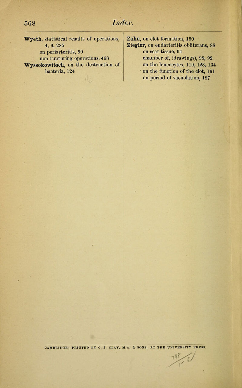 Wyeth, statistical results of operations, Zahn on clot formation, 150 4, 6, 285 Ziegler, on endarteritis obliterans, 88 on periarteritis, 90 on scar-tissue, 94 non-rupturing operations, 468 chamber of, (drawings), 98, 99 Wyssokowitsch, on the destruction of on the leucocytes, 119, 128, 134 bacteria, 124 on the function of the clot, 161 on period of vacuolation, 187 CAMBRIDOE: PKINTED BY C. J. CLAY, M.A. & SONS, AT THE UNIVEKSITT PEESS.