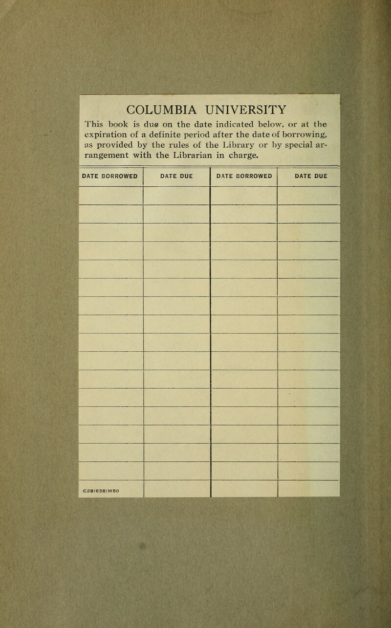 COLUMBIA UNIVERSITY This book is due on the date indicated below, or at the expiration of a definite period after the date of borrowing, as provided by tlie rules of the Library or by special ar- rangement with the Librarian in charge. DATE BORROWED DATE DUE DATE BORROWED DATE DUE fl fl fl fl fl fl fl M fl fl w .^H m C28(638)M50