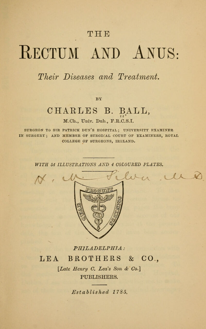 THE Rectum and Anus: Their Diseases and Treatvient. BY CHAELES B. BALL, I r M.Ch., Univ. Diib., F.E.C.S.I. SURGEON TO SIR PATRICK DUN'S HOSPITAL; UNIVERSITY EXAMINER IN SURGERY ; AND MEMBER OF SURGICAL COURT OF EXAMINERS, ROYAL COLLEGE OP SURGEONS, IRELAND. WITH 54 ILLUSTRATIONS AND 4 COLOURED PLATES. // r 7^eXj-t>v - ^^JU^ -^. PHILADELPHIA: LEA BROTHERS & CO., \_Late Henry G. Lea's Son cfc Co.] PUBLISHERS. Established 1785.