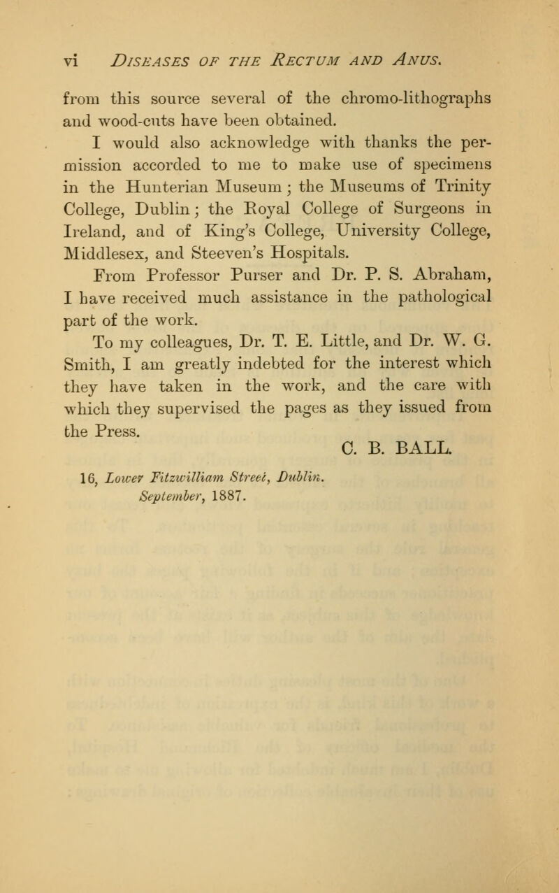 from this source several of the chromo-lithographs and wood-cuts have been obtained. I would also acknowledge with thanks the per- mission accorded to me to make use of specimens in the Hunterian Museum; the Museums of Trinity- College, Dublin; the Eoyal College of Surgeons in Ireland, and of King's College, University College, Middlesex, and Steeven's Hospitals. From Professor Purser and Dr. P. S. Abraham, I have received much assistance in the pathological part of the work. To my colleagues, Dr. T. E. Little, and Dr. W. G. Smith, I am greatly indebted for the interest which they have taken in the work, and the care with which they supervised the pages as they issued from the Press. C. B. BALL. 16, Loivev Fitzwilliam Street, Dublin. September, 1887.