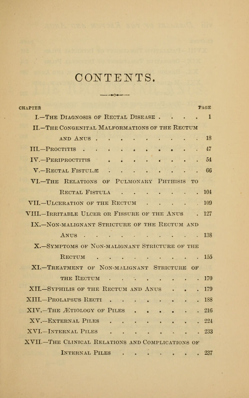 CONTENTS. CHAPTER -PAGE I.—The Diagnosis of Rectal Disease .... 1 II.—The Congenital Malformations of the Rectum AND Anus 18 III.—Proctitis 47 IV.—Periproctitis 54 v.—Rectal Fistula 66 VI.—The Relations of Pulmonary Phthisis to Rectal Fistula 104 VII.—Ulceration of the Rectum 109 VIIL—Irritable Ulcer or Fissure of the Anus . 127 IX.—Non-malignant Stricture of the Rectum and Anus 138 X.—Symptoms of Non-malignant Stricture of the Rectum 155 XI.—Treatment of Non-malignant Stricture of THE Rectum . 170 XII.—Syphilis of the Rectum and Anus . , .179 XIII.—Prolapsus Recti 188 XIV.—The JEtiology of Piles 216 XV.—External Piles 224 XVI.—Internal Piles 233 XVII.—The Clinical Relations and Complications of Internal Piles ....... 237