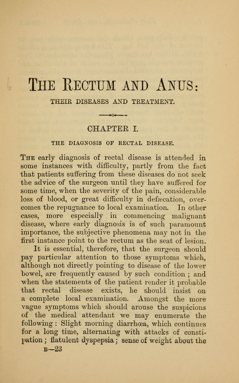 The Rectum and Anus: THEIR DISEASES AND TEEATxMENT. CHAPTER I. THE DIAGNOSIS OF RECTAL DISEASE. The early diagnosis of rectal disease is attended in some instances with difficulty, partly from the fact that patients suffering from these diseases do not seek the advice of the surgeon until they have suffered for some time, when the severity of the pain, considerable loss of blood, or great difficulty in defaecation, over- comes the repugnance to local examination. In other cases, more especially in commencing malignant disease, where early diagnosis is of such paramount importance, the subjective phenomena may not in the first instance point to the rectum as the seat of lesion. It is essential, therefore, that the surgeon should pay particular attention to those symptoms which, although not directly pointing to disease of the lower bowel, are frequently caused by such condition ; and when the statements of the patient render it probable that rectal disease exists, he should insist on a complete local examination. Amongst the more vague symptoms which should arouse the suspicions of the medical attendant we may enumerate the following : Slight morning diarrhoea, which continues for a long time, alternatmg with attacks of consti- pation ; flatulent dyspepsia; sense of weight about the B-~23