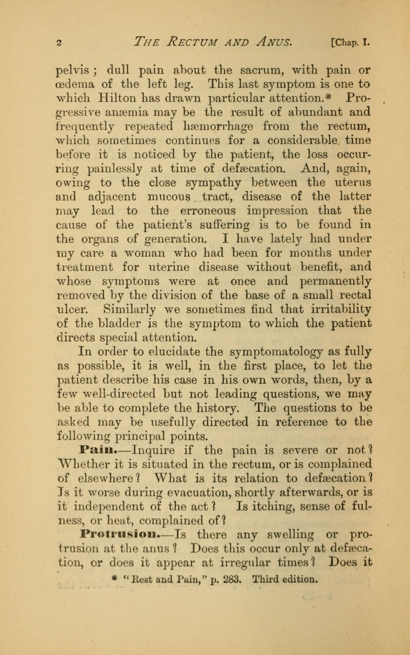 pelvis ; dull pain about the sacrum, with pain or oedema of the left leg. This last symptom is one to which Hilton has drawn particular attention.* Pro- gressive anaemia may be the result of abundant and frequently repeated hfiemorrhage from the rectum, which sometimes continues for a considerable time before it is noticed by the patient, the loss occur- ring painlessly at time of defsecation. And, again, owing to the close sympathy between the uterus and adjacent mucous tract, disease of the latter may lead to the erroneous impression that the cause of the patient's suffering is to be found in the organs of generation. I have lately had under my care a woman who had been for months under treatment for uterine disease without benefit, and whose symptoms were at once and permanently removed by the division of the base of a small rectal ulcer. Similarly we sometimes find that irritability of the bladder is the symptom to which the patient directs special attention. In order to elucidate the symptomatology as fully as possible, it is well, in the first place, to let the patient describe his case in his own words, then, by a few well-directed but not leading questions, we may be able to complete the history. The questions to be asked may be usefully directed in reference to the following principal points. Pain.—Inquire if the pain is severe or nof? Whether it is situated in the rectum, oris complained of elsewhere? What is its relation to defsecation 1 Is it worse during evacuation, shortly afterwards, or is it independent of the act ? Is itching, sense of ful- ness, or heat, complained of? Protru<«ioii.—Is there any swelling or pro- trusion at the anus % Does tliis occur only at defseca- tion, or does it appear at irregular times % Does it *  Rest and Pain, p. 283. Third edition.