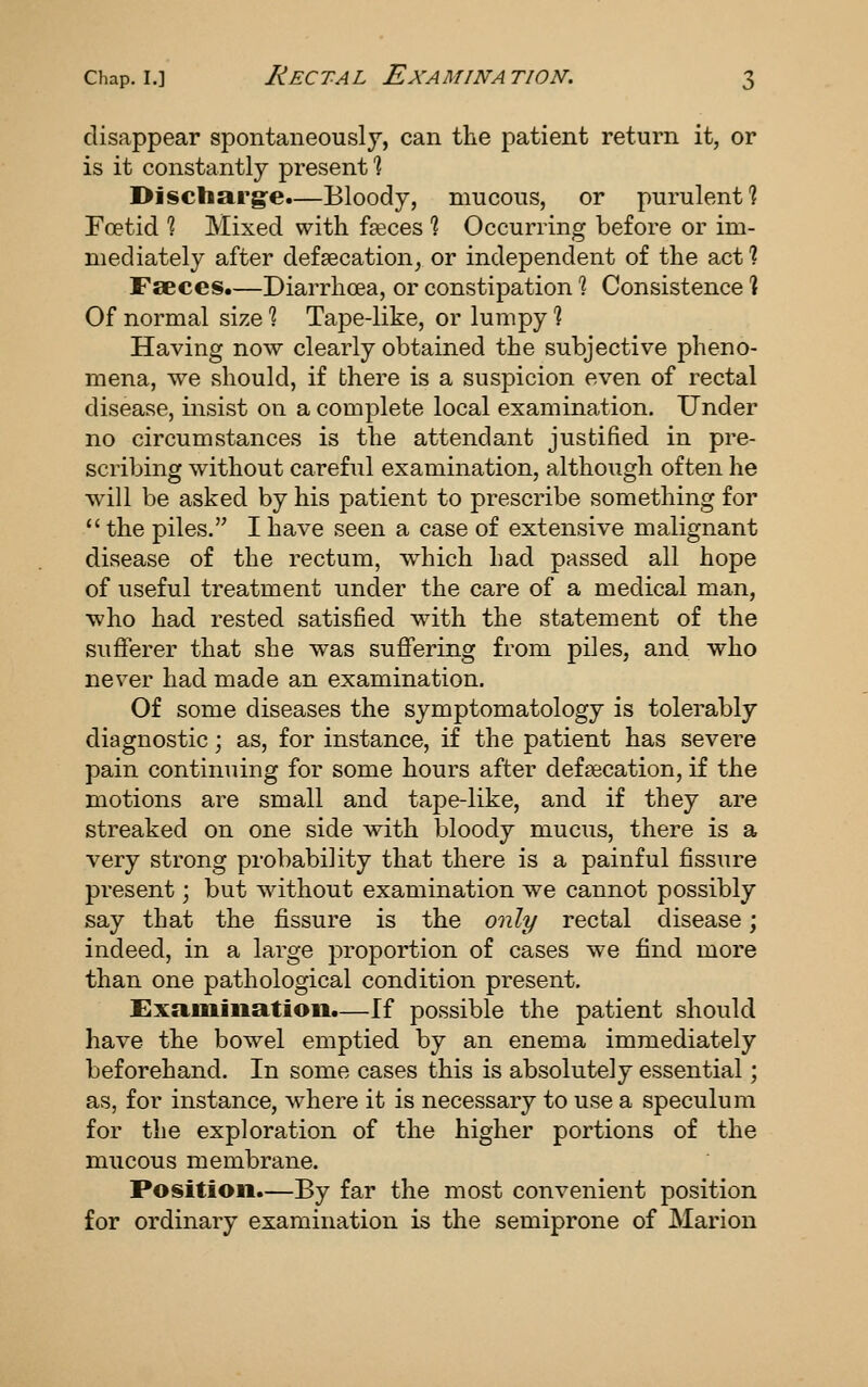 disappear spontaneously, can the patient return it, or is it constantly present % Disctiarg'e.—Bloody, mucous, or purulent? Foetid % Mixed with faeces % Occurring before or im- mediately after defsecation^ or independent of the act % Faeces.—Diarrhoea, or constipation % Consistence ] Of normal size % Tape-like, or lumpy % Having now clearly obtained the subjective pheno- mena, we should, if there is a suspicion even of rectal disease, insist on a complete local examination. Under no circumstances is the attendant justified in pre- scribing without careful examination, although often he will be asked by his patient to prescribe something for  the piles. I have seen a case of extensive malignant disease of the rectum, which had passed all hope of useful treatment under the care of a medical man, who had rested satisfied with the statement of the sufferer that she was suflfering from piles, and who never had made an examination. Of some diseases the symptomatology is tolerably diagnostic; as, for instance, if the patient has severe pain continuing for some hours after defsecation, if the motions are small and tape-like, and if they are streaked on one side with bloody mucus, there is a very strong probability that there is a painful fissure present; but without examination we cannot possibly say that the fissure is the only rectal disease; indeed, in a large proportion of cases we find more than one pathological condition present. £xamiiiatioii.—If possible the patient should have the bowel emptied by an enema immediately beforehand. In some cases this is absolutely essential; as, for instance, where it is necessary to use a speculum for the exploration of the higher portions of the mucous membrane. Position.—By far the most convenient position for ordinary examination is the semiprone of Marion