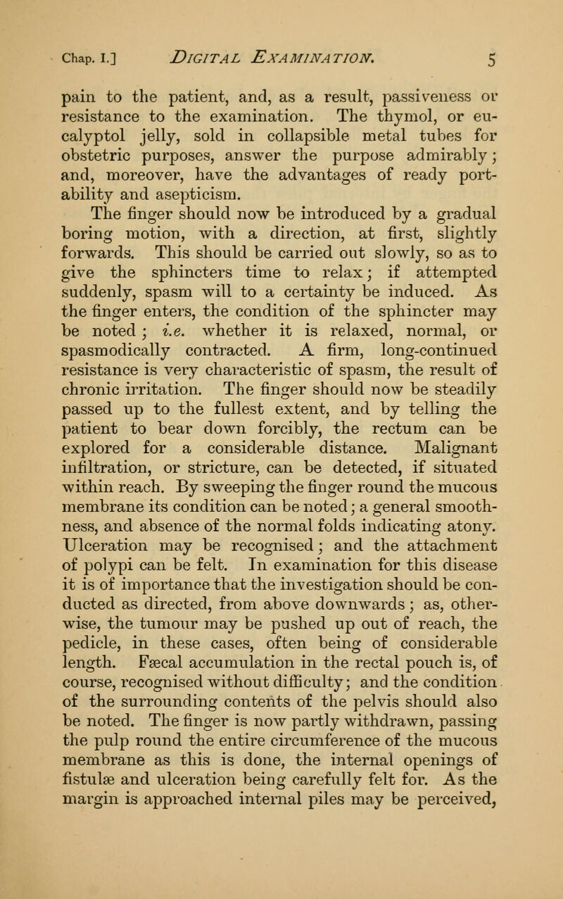 pain to the patient, and, as a result, passiv^eness or resistance to the examination. The thymol, or eu- calyptol jelly, sold in collapsible metal tubes for obstetric purposes, answer the purpose admirably; and, moreover, have the advantages of ready port- ability and asepticism. The finger should now be introduced by a gradual boring motion, with a direction, at first, slightly forwards. This should be carried out slowly, so as to give the sphincters time to relax; if attempted suddenly, spasm will to a certainty be induced. As the finger enters, the condition of the sphincter may be noted; i.e. whether it is relaxed, normal, or spasmodically contracted. A firm, long-continued resistance is very characteristic of spasm, the result of chronic irritation. The finger should now be steadily passed up to the fullest extent, and by telling the patient to bear down forcibly, the rectum can be explored for a considerable distance. Malignant infiltration, or stricture, can be detected, if situated within reach. By sweeping the finger round the mucous membrane its condition can be noted; a general smooth- ness, and absence of the normal folds indicating atony. Ulceration may be recognised; and the attachment of polypi can be felt. In examination for this disease it is of importance that the investigation should be con- ducted as directed, from above downwards; as, other- wise, the tumour may be pushed up out of reach, the pedicle, in these cases, often being of considerable length. Fsecal accumulation in the rectal pouch is, of course, recognised without difficulty; and the condition of the surrounding contents of the pelvis should also be noted. The finger is now partly withdrawn, passing the pulp round the entire circumference of the mucous membrane as this is done, the internal openings of fistulas and ulceration being carefully felt for. As the margin is approached internal piles may be perceived,