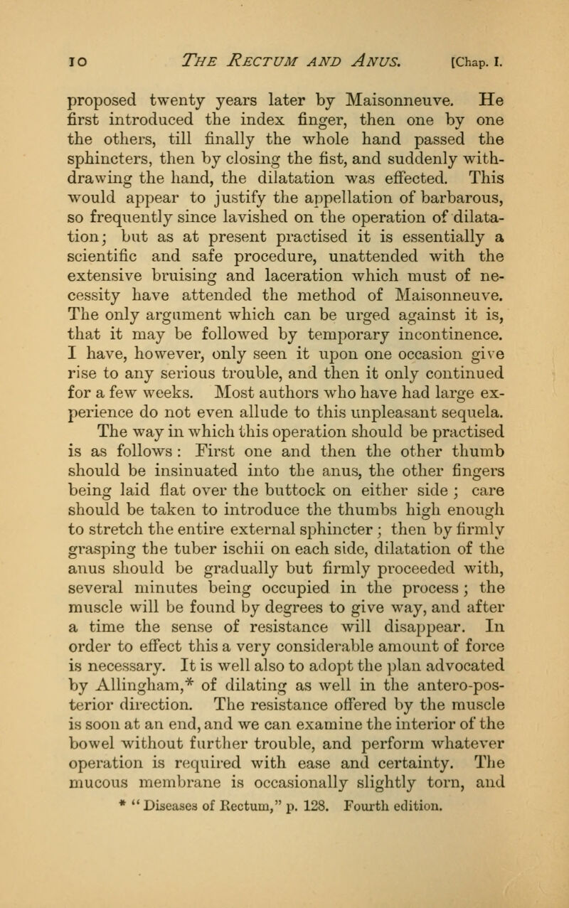 proposed twenty years later by Maisonneuve. He first introduced the index finger, then one by one the others, till finally the whole hand passed the sphincters, then by closing the fist, and suddenly with- drawing the hand, the dilatation was effected. This would appear to justify the appellation of barbarous, so frequently since lavished on the operation of dilata- tion; but as at present practised it is essentially a scientific and safe procedure, unattended with the extensive bruising and laceration which must of ne- cessity have attended the method of Maisonneuve. The only argument which can be urged against it is, that it may be followed by temporary incontinence. I have, however, only seen it upon one occasion gi\ e rise to any serious trouble, and then it only continued for a few weeks. Most authors who have had large ex- perience do not even allude to this unpleasant sequela. The way in which this operation should be practised is as follows : First one and then the other thumb should be insinuated into the anus, the other fingers being laid flat over the buttock on either side ; care should be taken to introduce the thumbs high enough to stretch the entire external sphincter ; then by firmly grasping the tuber ischii on each side, dilatation of the anus should be gradually but firmly proceeded with, several minutes being occupied in the process; the muscle will be found by degrees to give way, and after a time the sense of resistance will disappear. In order to eff'ect this a very considerable amount of force is necessary. It is well also to adopt the plan advocated by AUingham,* of dilating as well in the antero-pos- terior direction. The resistance offered by the muscle is soon at an end, and we can examine the interior of the bowel without further trouble, and perform whatever operation is required with ease and certainty. The mucous membrane is occasionally slightly torn, and *  Diseases of Kectum, p. 128. Fourth edition.