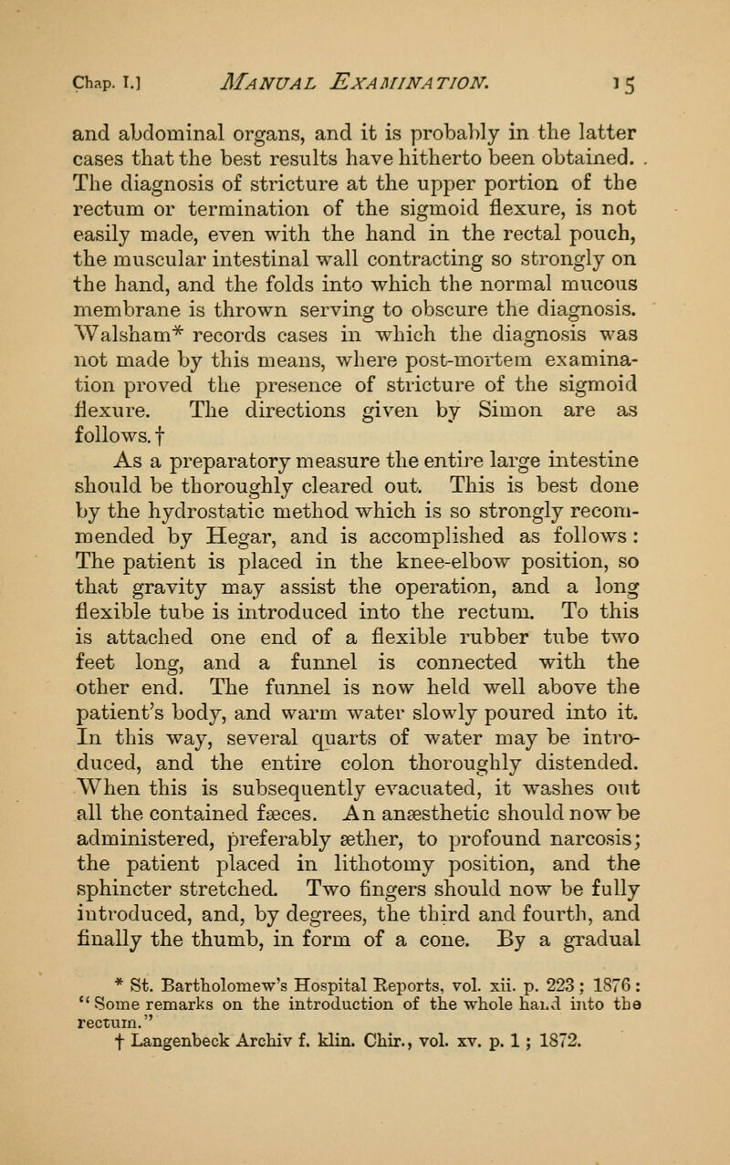 and abdominal organs, and it is probably in the latter cases that the best results have hitherto been obtained. . The diagnosis of stricture at the upper portion of the rectum or termination of the sigmoid flexure, is not easily made, even with the hand in the rectal pouch, the muscular intestinal wall contracting so strongly on the hand, and the folds into which the normal mucous membrane is thrown serving to obscure the diagnosis. Walsham^ records cases in which the diagnosis was not made by this means, where post-mortem examina- tion proved the presence of stricture of the sigmoid flexure. The directions given by Simon are as follows, t As a preparatory measure the entire large intestine should be thoroughly cleared out. This is best done by the hydrostatic method which is so strongly recom- mended by Hegar, and is accomplished as follows : The patient is placed in the knee-elbow position, so that gravity may assist the operation, and a long flexible tube is introduced into the rectum. To this is attached one end of a flexible rubber tube two feet long, and a funnel is connected with the other end. The funnel is now held well above the patient's body, and warm water slowly poured into it. In this way, several quarts of water may be intro- duced, and the entire colon thoroughly distended. When this is subsequently evacuated, it washes out all the contained faeces. An anaesthetic should now be administered, preferably aether, to profound narcosis; the patient placed in lithotomy position, and the sphincter stretched. Two fingers should now be fully introduced, and, by degrees, the third and fourth, and finally the thumb, in form of a cone. By a gTadual * St. Bartholomew's Hospital Reports, vol. xii. p. 223; 1876 :  Some remarks on the introduction of the whole haLvi into the rectum. t Langenbeck Archiv f. klin. Chir., vol. xv. p. 1; 1872.