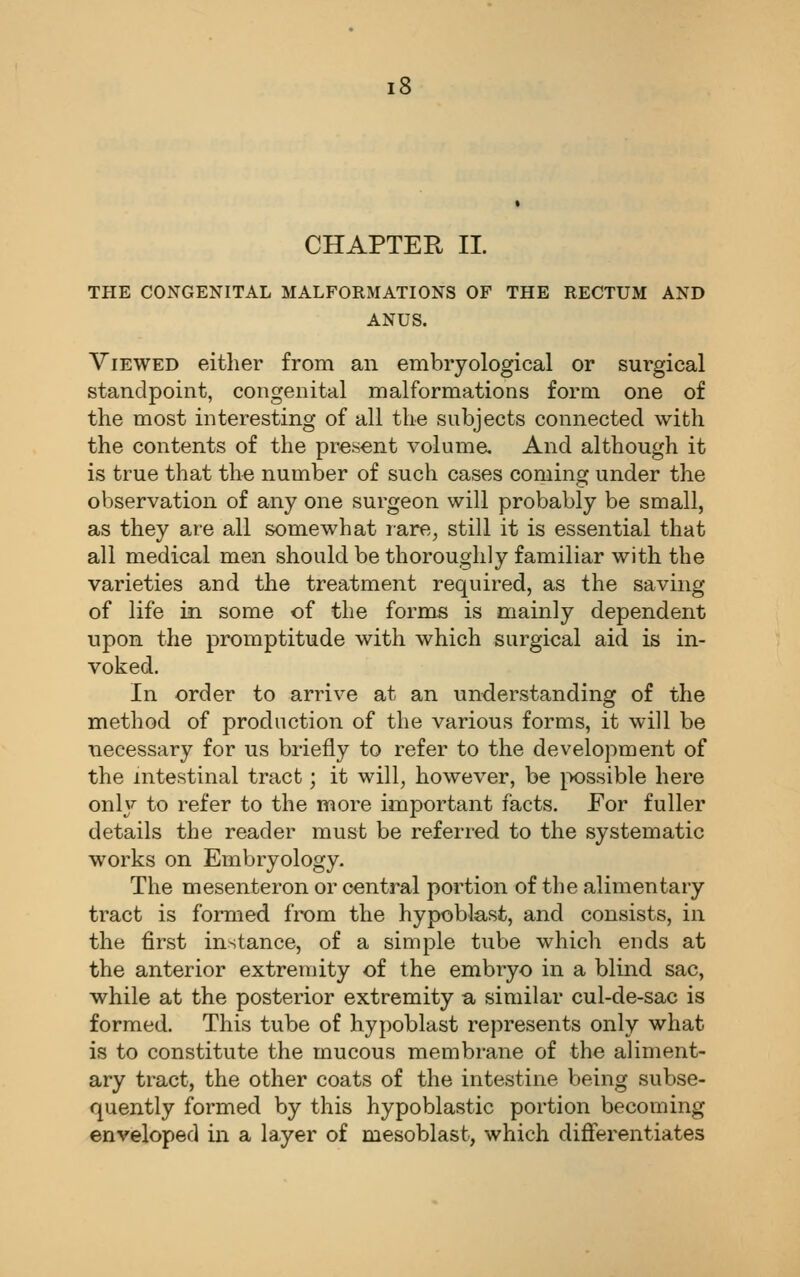 CHAPTER II. THE CONGENITAL MALFORMATIONS OF THE RECTUM AND ANUS. Viewed either from an embryological or surgical standpoint, congenital malformations form one of the most interesting of all the subjects connected with the contents of the present voluma And although it is true that the number of such cases coming under the observation of any one surgeon will probably be small, as they are all somewhat rare, still it is essential that all medical men should be thoroughly familiar with the varieties and the treatment required, as the saving of life in some of the forms is mainly dependent upon the promptitude with which surgical aid is in- voked. In order to arrive at an understanding of the method of production of the various forms, it will be necessary for us briefly to refer to the development of the intestinal tract; it will, however, be possible here only to refer to the more important facts. For fuller details the reader must be referred to the systematic works on Embryology. The mesenteron or central portion of the alimentary tract is formed from the hypoblast, and consists, in the first instance, of a simple tube which ends at the anterior extremity of the embryo in a blind sac, while at the posterior extremity a similar cul-de-sac is formed. This tube of hypoblast represents only what is to constitute the mucous membrane of the aliment- ary tract, the other coats of the intestine being subse- quently formed by this hypoblastic portion becoming enveloped in a layer of mesoblast, which differentiates