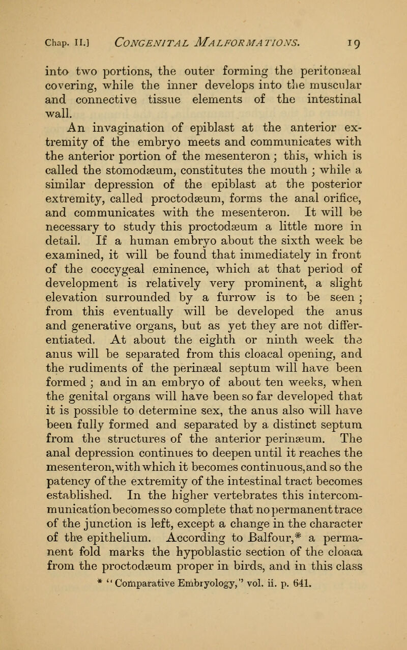 inta two portions, the outer forming the peritoneal covering, while the inner develops into the muscular and connective tissue elements of the intestinal wall. An invagination of epiblast at the anterior ex- tremity of the embryo meets and communicates with the anterior portion of the mesenteron; this, which is called the stomodteum, constitutes the mouth ; while a similar depression of the epiblast at the posterior extremity, called proctodseum, forms the anal orifice, and communicates with the mesenteron. It will be necessary to study this proctodseam a little more in detail. If a human embryo about the sixth week be examined, it will be found that immediately in front of the coccygeal eminence, which at that period of development is relatively very prominent, a slight elevation surrounded by a furrow is to be seen • from this eventually will be developed the anus and generative organs, but as yet they are not differ- entiated. At about the eighth or ninth week the anus will be separated from this cloacal opening, and the rudiments of the perinseal septum will have been formed ; and in an embryo of about ten weeks, when the genital organs will have been so far developed that it is possible to determine sex, the anus also will have been fully formed and separated by a distinct septum from the structures of the anterior perinseum. The anal depression continues to deepen until it reaches the mesenteron, with which it becomes continuous, and so the patency of the extremity of the intestinal tract becomes established. In the higher vertebrates this intercom- munication becomes so complete that no permanent trace of the junction is left, except a change in the character of the epithelium. According to Balfour,* a perma- nent fold marks the hypoblastic section of the cloaca from the proctodseum proper in birds, and in this class * Comparative Embryology,'' vol. ii. p. 641.