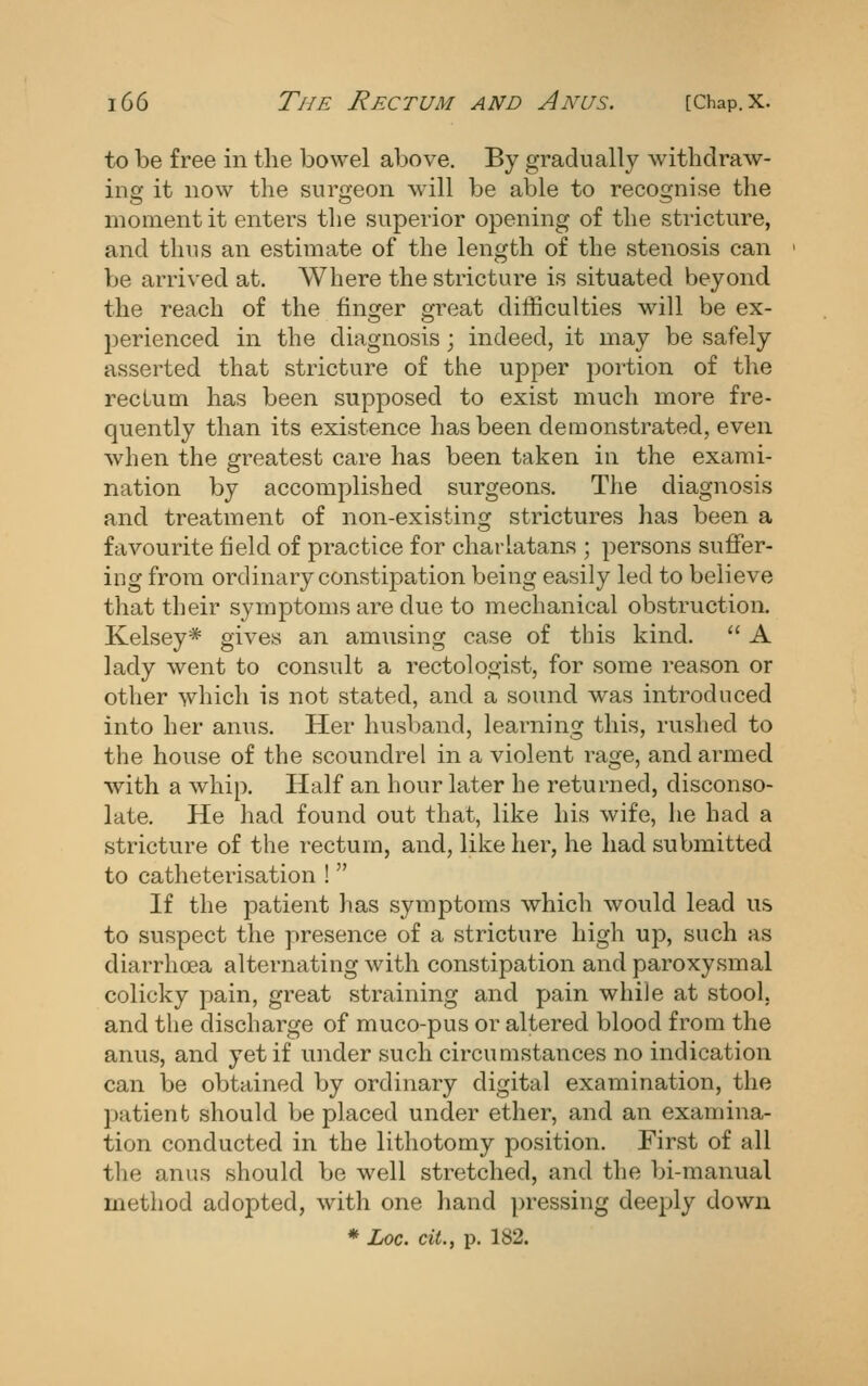 to be free in the bowel above. By gradually withdraw- ing it now the surgeon will be able to recognise the moment it enters the superior opening of the stricture, and thus an estimate of the length of the stenosis can be arrived at. Where the stricture is situated beyond the reach of the finger great difficulties will be ex- perienced in the diagnosis; indeed, it may be safely asserted that stricture of the upper portion of the rectum has been supposed to exist much more fre- quently than its existence has been demonstrated, even when the greatest care has been taken in the exami- nation by accomplished surgeons. The diagnosis and treatment of non-existing strictures has been a favourite field of practice for charlatans ; persons suffer- ing from ordinary constipation being easily led to believe that their symptoms are due to mechanical obstruction. Kelsey* gives an amusing case of this kind.  A lady went to consult a rectologist, for some reason or other which is not stated, and a sound was introduced into her anus. Her husband, learning this, rushed to the house of the scoundrel in a violent rage, and armed ■with a whip. Half an hour later he returned, disconso- late. He had found out that, like his wife, he had a stricture of the i-ectum, and, like her, he had submitted to catheterisation !  If the patient has symptoms which would lead us to suspect the presence of a stricture high up, such as diarrhoea alternating with constipation and paroxysmal colicky pain, great straining and pain while at stool, and the discharge of muco-pus or altered blood from the anus, and yet if under such circumstances no indication can be obtained by ordinary digital examination, the patient should be placed under ether, and an examina- tion conducted in the lithotomy position. First of all the anus should be well stretched, and the bi-manual method adopted, with one hand pressing deeply down * Loc. ciL, p. 182.