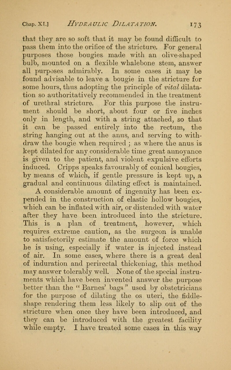 Chap. XI.] H\'DRA ULIC DiLA TA TION. I 7 3 that they are so soft that it may be found difficult to pass them into the orifice of the stricture. For general purposes those bougies made with an olive-shaped bulb, mounted on a flexible whalebone stem, answer all })urposes admirably. In some cases it may be found advisable to leave a bougie in the stricture for some hours, thus adopting the principle of vital dilata- tion so authoritatively recommended in the treatment of urethral stricture. For this purpose the instru- ment should be short, about four or five inches only in length, and with a stiing attached, so that it can be passed entirely into the rectum, the string hanging out at the anus, and serving to with- draw the bougie when required ; as where the anus is kept dilated for any considerable time great annoyance is given to the patient, and violent expulsive efforts induced. Cripps speaks favourably of conical bougies, by means of which, if gentle pressure is ke-pt up, a gradual and continuous dilating effect is maintained. A considerable amount of ingenuity has heen ex- pended in the construction of elastic hollow bougies, which can be inflated with air, or distended with w^ater after they have been introduced into the stricture. This is a plan of treatment, however, which requires extreme caution, as the surgeon is unable to satisfactorily estimate the amount of force wdiich he is using, especially if water is injected instead of air. In some cases, where there is a great deal of induration and perirectal thickening, this method may answer tolerably well. None of the special instru- ments which have been invented answer the purpose better than the Barnes' bags used by obstetricians for the purpose of dilating the os uteri, the fiddle- shape rendering them less likely to slip out of the vStricture when once they have been introduced, and they can be introduced with the greatest facility while empty. I have treated some cases in this way