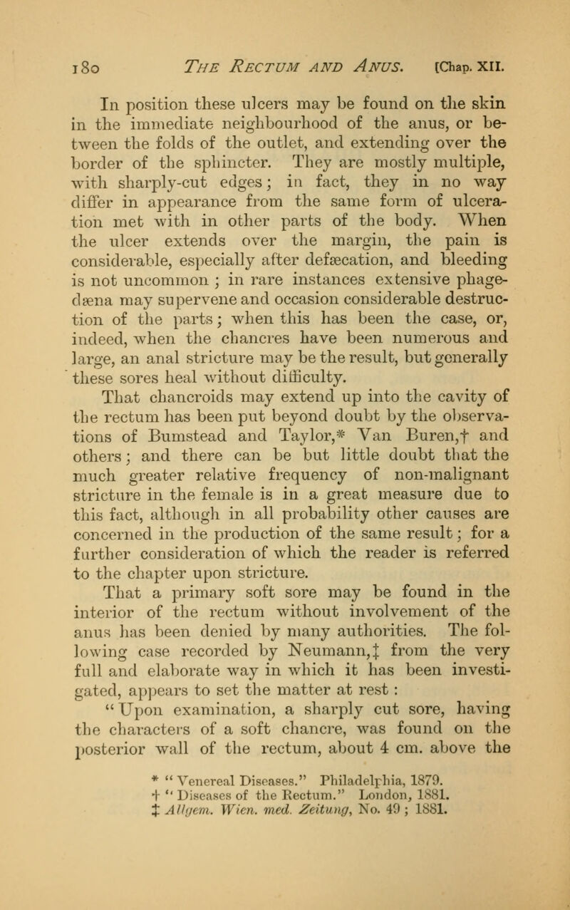 In position these ulcers may be found on tlie skin in the immediate neighbourhood of the anus, or be- tween the fokls of the outlet, and extending over the border of the sphincter. They are mostly multiple, with sharply-cut edges; in fact, they in no way differ in appearance from the same form of ulcera- tion met with in other parts of the body. When the ulcer extends over the margin, the pain is considerable, especially after defaecation, and bleeding is not uncommon ; in rare instances extensive phage- deena may supervene and occasion considerable destruc- tion of the parts; when this has been the case, or, indeed, when the chancres have been numerous and large, an anal stricture may be the result, but generally these sores heal without difficulty. That chancroids may extend up into the cavity of the rectum has been put beyond doubt by the ol^serva- tions of Bumstead and Taylor,* Van Buren,t and others; and there can be but little doubt that the much greater relative frequency of non-malignant stricture in the female is in a great measure due to this fact, although in all probability other causes are concerned in the production of the same result; for a further consideration of which the reader is referred to the chapter upon stricture. That a primary soft sore may be found in the interior of the rectum without involvement of the anus has been denied by many authorities. The fol- lowing case recorded by Neumann, | from the very full and elaborate way in which it has been investi- gated, apjjears to set tlie matter at rest : Upon examination, a sharply cut sore, having the characters of a soft chancre, was found on the posterior wall of the rectum, about 4 cm. above the * Venereal Diseases. Philadelphia, 1879. ■f *' Diseases of the Rectum. London, 1881.
