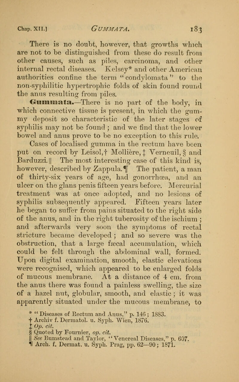There is no doubt, however, that growths which are not to be distinguished from these do result from other causes, such as piles, carcinoma, and other internal rectal diseases. Kelsey** and other American authorities confine the term condylomata to the non-syphilitic hypertrophic folds of skin found round the anus resulting from piles. Oiimiiiata.—There is no part of the body, in which connective tissue is present, in which the gum- my deposit so characteristic of the later stages of syphilis may not be found ; and we find that the lower bowel and anus prove to be no exception to this rule. Cases of localised gumma in the rectum have been put on record by Leisol,t Molliere, | Yerneuil, § and Barduzzi. II The most interesting case of this kind is, however, described by Zappula.^ The patient, a man of thirty-six years of age, had gonorrhoea, and an ulcer on the glans penis fifteen years before. Mercurial treatment was at once adopted, and no lesions of syphilis subsequently appeared. Fifteen years later he began to suflfer from pains situated to the right side of the anus, and in the right tuberosity of the ischium ; and afterwards very soon the symptoms of rectal stricture became developed ; and so severe was the obstruction, that a large fsecal accumulation, which could be felt through the abdominal wall, formed. Upon digital examination, smooth, elastic elevations were recognised, which appeared to be enlarged folds of mucous membrane. At a distance of 4 cm. from the anus there was found a painless swelling, the size of a hazel nut, globular, smooth, and elastic; it was apparently situated under the mucous membrane, to * Diseases of Rectum and Auiis, p. 146; 1883. + Archiv f. Dermatol, u. Syph. Wien, 1876. X Op. cit. § Quoted by Fournier, op. cit. II See Bumstead and Taylor, Venereal Diseases, p. 607. 11 Arch. f. Dermat. u. Syph. Prag, pp. 62—90; 1871.