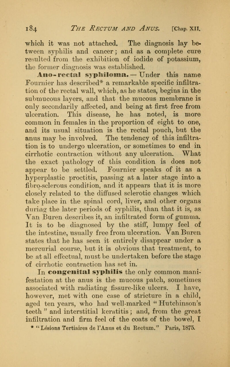 which it was not attached. The diagnosis lay be- tween syphilis and cancer; and as a complete cure resulted from the exhibition of iodide of potassium, the former diao-nosis was established. Ano-rectal sypliiloina.— Under this name Fournier has described* a remarkable specific infiltra- tion of the rectal wall, which, as he states, begins in the submucous layers, and that the mucous membrane is only secondarily affected, and being at first free from ulceration. This disease, he has noted, is more common in females in the proportion of eight to one, and its usual situation is the rectal pouch, but the anus may be involved. The tendency of this infiltra- tion is to undergo ulceration, or sometimes to end in cirrhotic contraction without any ulceration. What the exact pathology of this condition is does not appear to be settled. Fournier speaks of it as a hyperplastic proctitis, passing at a later stage into a fibrq-sclerous condition, and it appears that it is more closely related to the difiused sclerotic changes which take place in the spinal cord, liver, and other organs duriiior the later periods of syphilis, than that it is, as Van Buren describes it, an infiltrated form of gumma. It is to be diagnosed by the stiff, lumpy feel of the intestine, usually free from ulceration. Van Buren states that he has seen it entirely disappear under a mercurial course, but it is obvious that treatment, to be at all effectual, must be undertaken before the stage of cirrhotic contraction has set in. In congenital sypliili!>» the only common mani- festation at the anus is the mucous patch, sometimes associated with radiating fissure-like ulcers. I have, however, met with one case of stricture in a child, aged ten years, who had well-marked Hutchinson's teeth and interstitial keratitis; and, from the great infiltration and firm feel of the coats of the bowel, I • Lesions Tertiaires de I'Anus et du Kectum. Paris, 1875.