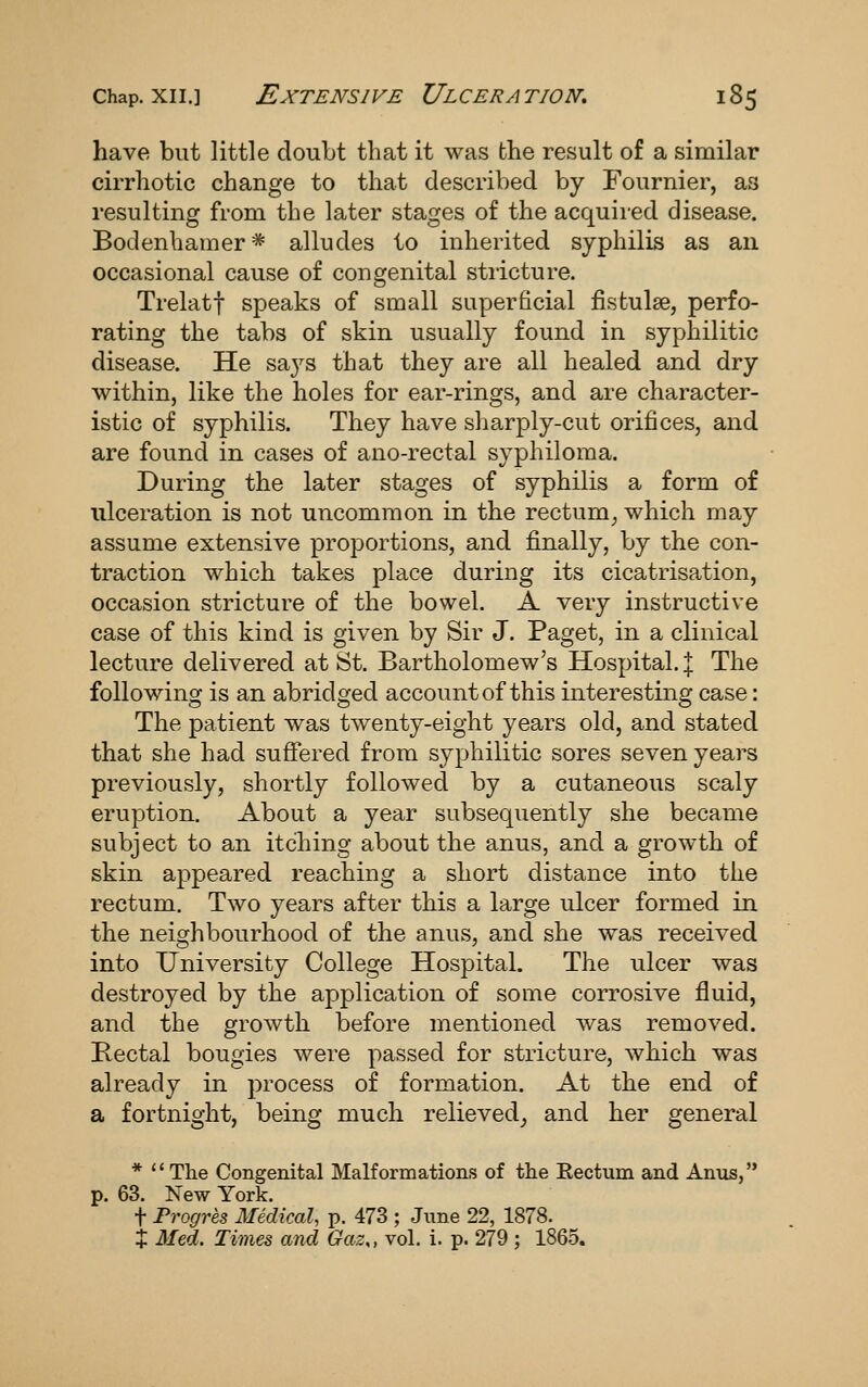have but little doubt that it was the result of a similar cirrhotic change to that described by Fournier, as resulting from the later stages of the acquired disease. Bodenhamer * alludes to inherited syphilis as an occasional cause of congenital stricture. Trelatf speaks of small superficial fistulse, perfo- rating the tabs of skin usually found in syphilitic disease. He saj^s that they are all healed and dry within, like the holes for ear-rings, and are character- istic of syphilis. They have sharply-cut orifices, and are found in cases of ano-rectal syphiloma. During the later stages of syphilis a form of ulceration is not uncommon in the rectum^ which may assume extensive proportions, and finally, by the con- traction which takes place during its cicatrisation, occasion stricture of the bowel. A very instructive case of this kind is given by Sir J. Paget, in a clinical lecture delivered at St. Bartholomew's Hospital. | The following is an abridged account of this interesting case: The patient was twenty-eight years old, and stated that she had suffered from syphilitic sores seven years previously, shortly followed by a cutaneous scaly eruption. About a year subsequently she became subject to an itching about the anus, and a growth of skin appeared reaching a short distance into the rectum. Two years after this a large ulcer formed in the neighbourhood of the anus, and she was received into University College Hospital. The ulcer was destroyed by the application of some corrosive fluid, and the growth before mentioned was removed. Rectal bougies were passed for stricture, which was already in process of formation. At the end of a fortnight, being much relieved^ and her general * The Congenital Malformations of the Eectum and Anxis, p. 63. New York. t Frogres Medical, p. 473 ; June 22, 1878. + Med. Times and Gaz^, vol. i. p. 279 ; 1865.