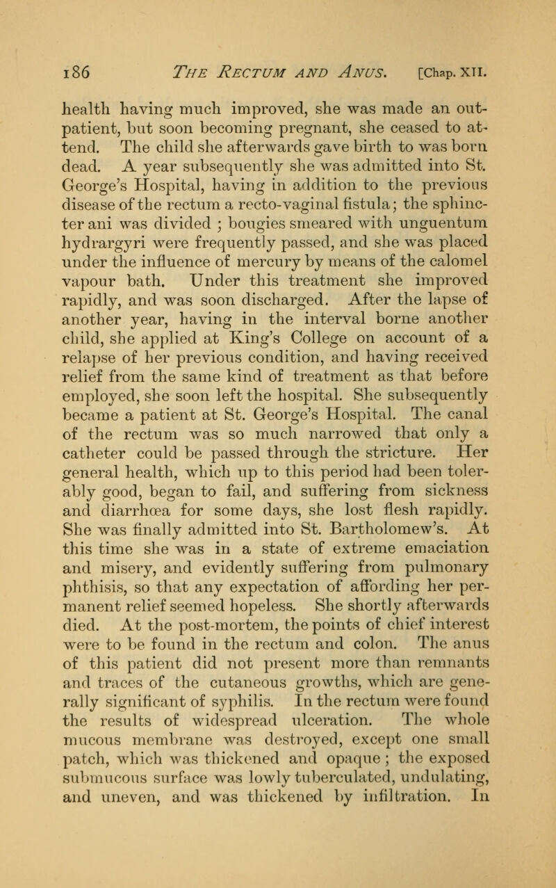 health having much improved, she was made an out- patient, but soon becoming pregnant, she ceased to at- tend. The child she afterwards gave birth to was born dead. A year subsequently she was admitted into St. George's Hospital, having in addition to the previous disease of the rectum a recto-vaginal fistula; the sphinc- ter ani was divided ; bougies smeared with unguentum hydrargyri were frequently passed, and she was placed under the influence of mercury by means of the calomel vapour bath. Under this treatment she improved rapidly, and was soon discharged. After the lapse of another year, having in the interval borne another cliild, she applied at King's College on account of a rela])se of her previous condition, and having receiv^ed relief from the same kind of treatment as that before employed, she soon left the hospital. She subsequently became a patient at St. George's Hospital. The canal of the rectum was so much narrowed that only a catheter could be passed through the stricture. Her general health, which up to this period had been toler- ably good, began to fail, and suffering from sickness and diarrhoea for some days, she lost flesh rapidly. She was finally admitted into St. Bartholomew's. At this time she was in a state of extreme emaciation and misery, and evidently suffering from pulmonary phthisis, so that any expectation of afibrding her per- manent relief seemed hopeless. She shortly afterwards died. At the post-mortem, the points of chief interest were to be found in the rectum and colon. The anus of this patient did not present more than remnants and traces of the cutaneous growths, which are gene- rally significant of syphilis. In the rectum were found the results of widespread ulceration. The whole mucous membrane was destroyed, except one small patch, which was thickened and opaque ; the exposed submucous surface was lowly tuberculated, undulating, and uneven, and was thickened by infiltration. In