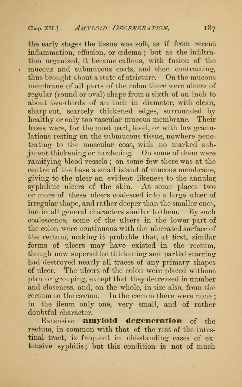 the early stages the tissue was soft, as if from recent inflammation, effusion^ or oedema; but as the infiltra- tion organised, it became callous, with fusion of the mucous and submucous coats, and then contracting, thus brought al)Out a state of stricture. On the mucous membrane of all parts of tlie colon there were ulcers of regular (round or oval) shape from a sixth of an inch to about two-thirds of an inch in diameter, with clean, sharp-cut, scarcely thickened edges, surrounded by healthy or only too vascular mucous membrane. Their bases were, for the most part, level, or with low granu- lations resting on the submucous tissue, nowhere pene- trating to the muscular coat, with no marked sub- jacent thickening or hardening. On some of them were ramifying blood-vessels ; on some few there was at the centre of the base a small island of mucous membrane, giving to the ulcer an evident likeness to the annular syphilitic ulcers of the skin. At some plaices two or more of these ulcers coalesced into a large ulcer of irregular shape, and rather deeper than the smaller ones, but in all general characters similar to them. By such coalescence, some of the ulcers in the lower part of the colon were continuous with the ulcerated surface of the rectum, making it ])robable that, at first, similar forms of ulcers may have existed in the rectum, though now superadded thickening and partial scarring had destroyed nearly all traces of any primary shapes of ulcer. The ulcers of the colon were placed without plan or grouping, except that they decreased in number and closeness, and, on the whole, in size also, from the rectum to the c?ecum. In the caecum there were none ; in the ileum only one, very small, and of rather doubtful character. Extensive amyloid deg:eneratioii of the rectum, in common with that of the rest of the intes- tinal tract, is frequent in old-standing cases of ex- tensive syphilis; but this condition is not of much