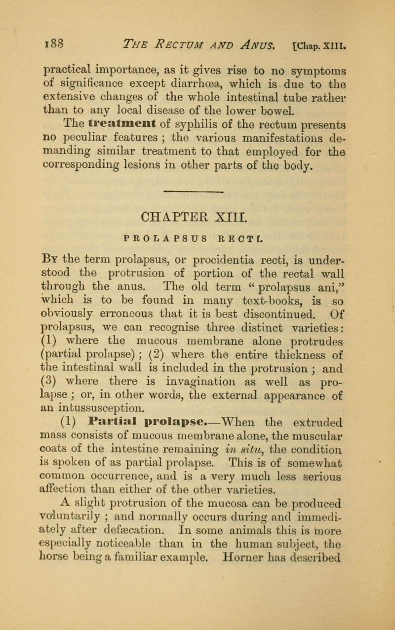 practical importance, as it gives rise to no symptoms of significance except diarrhoea, which is due to the extensive changes of the whole intestinal tube rather than to any local disease of the lower bowel. The treatment of syphilis of the rectum presents no peculiar features ; the various manifestations de- manding similar treatment to that employed for the corresponding lesions in other parts of the body. CHAPTER XIII. PKOLAPSUS RECTI. By the term prolapsus, or procidentia recti, is under- stood the protrusion of portion of the rectal wall through the anus. The old term prolapsus ani, which is to be found in many text-books, is so obviously erroneous that it is best discontinued. Of prolapsus, we can recognise three distinct varieties: (1) where the mucous membrane alone protrudes (partial prolapse); (2) where the entire thickness of the intestinal wall is included in the protrusion ; and (3) where there is invagination as well as pro- lapse ; or, in other words, the external appearance of an intussusception. (1) Partial prolapse.—When the extruded mass consists of mucous membrane alone, the muscular coats of the intestine remaining in situ, the condition is spoken of as partial prolapse. This is of somewhat conmion occurrence, and is a very much less serious affection than either of the other varieties. A slight protrusion of the mucosa can be produced voluntarily ; and normally occurs during and immedi- ately after defa3cation. In some animals this is more especially noticeable than in the human subject, the horse being a familiar example. Horner has described