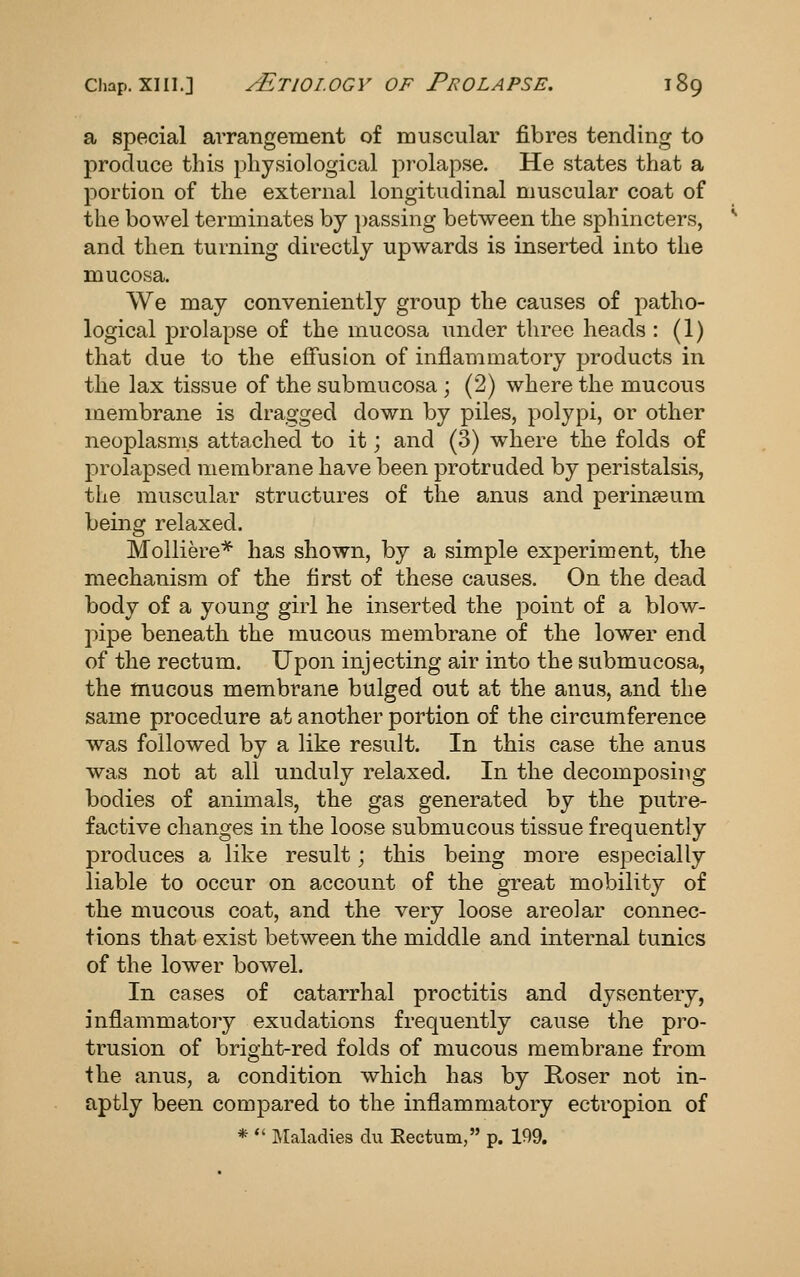 a special arrangement of muscular fibres tending to produce this physiological prolapse. He states that a portion of the external longitudinal muscular coat of the bowel terminates by passing between the sphincters, and then turning directly upwards is inserted into the mucosa. We may conveniently group the causes of patho- logical prolapse of the mucosa under three heads : (1) that due to the effusion of inflammatory products in the lax tissue of the submucosa ; (2) where the mucous membrane is drao-ged down by piles, polypi, or other neoplasms attached to it; and (3) where the folds of l^rolapsed membrane have been protruded by peristalsis, the muscular structures of the anus and perinaeum being relaxed. MoUiere* has shown, by a simple experiment, the mechanism of the first of these causes. On the dead body of a young girl he inserted the point of a blow- jiipe beneath the mucous membrane of the lower end of the rectum. Upon injecting air into the submucosa, the mucous membrane bulged out at the anus, and the same procedure at another portion of the circumference was followed by a like result. In this case the anus was not at all unduly relaxed. In the decomposing bodies of animals, the gas generated by the putre- factive changes in the loose submucous tissue frequently produces a like result; this being more especially liable to occur on account of the gTeat mobility of the mucous coat, and the very loose areolar connec- tions that exist between the middle and internal tunics of the lower boAvel. In cases of catarrhal proctitis and dysentery, inflammatoiy exudations frequently cause the pro- trusion of bright-red folds of mucous membrane from the anus, a condition which has by Hoser not in- aptly been compared to the inflammatory ectropion of *  Maladies clu Rectum, p. 199.