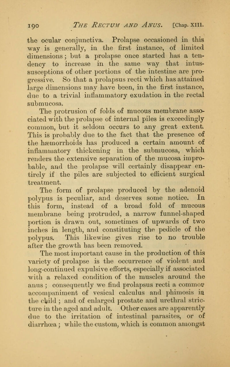 the ocular conjunctiva. Prolapse occasioned in this way is generally, in the first instance, of limited dimensions ; but a prolapse once started has a ten- dency to increase in the same way that intus- susceptions of other portions of the intestine are pro- gressive. So that a prolapsus recti which has attained large dimensions may have been, in the first instance, due to a trivial inflammatory exudation in the rectal submucosa. The protrusion of folds of mucous membrane asso- ciated with the prolapse of internal piles is exceedingly common, but it seldom occurs to any great extent. This is probably due to the fact that the presence of tlie haemorrhoids has produced a certain amount of inflammatory thickening in the submucosa, which renders the extensive separation of the mucosa impro- bable, and the prolapse will certainly disappear en- tirely if the piles are subjected to eflicient surgical treatment. The form of prolapse produced by the adenoid polypus is peculiar, and deserves some notice. In this form, instead of a broad fold of mucous membrane being protruded, a narrow funnel-shaped j)ortion is drawn out, sometimes of upwards of two inches in length, and constituting the pedicle of the polypus. This likewise gives rise to no trouble after the growth has been removed. The most important cause in the production of this variety of prolapse is the occurrence of violent and long-continued expulsive efforts, especially if associated with a relaxed condition of the muscles around the anus ; consequently we find prolapsus recti a commoj? accompaniment of vesical calculus and phimosis ia the ctild ; and of enlarged prostate and urethral stric- ture in the aged and adidt. Other cases are apparently due to the irritation of intestinal parasites, or of diarrhoea; while the custom, which is common amongst