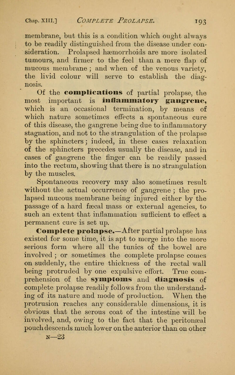 membrane, but this is a condition Avliich ought always to be readily distinguished from the disease under con- sideration. Prolapsed ha3morrhoids are more isolated tumours, and firmer to the feel than a mere flap of mucous membrane ; and when of the venous variety, the livid colour will serve to establish the diag- nosis. Of the coiiiplications of partial prolapse, tlie most important is iiiflaiiuiiatoiy g-aiigrciie, which is an occasional termination, by means of which nature sometimes effects a spontaneous cure of this disease, the gangrene being due to inflammatory stagnation, and not to the strangulation of the prolapse by the sphincters; indeed, in these cases relaxation of the s^Dhincters precedes usually the disease, and in cases of gangrene the flnger can be readily passed into the rectum, showing that there is no strangulation by the muscles. Spontaneous recovery may also sometimes result without the actual occurrence of gangrene ; the pro- lapsed mucous membrane being injured either by the passage of a hard fsecal mass or external agencies, to such an extent that inflammation suflicient to effect a permanent cure is set up. Complete prolapse.—After partial prolapse has existed for some time, it is apt to merge into the more serious form wdiere all the tunics of the bowel are involved ; or sometimes the complete prolapse comes on suddenly, the entire thickness of the rectal wall being protruded by one expulsive effort. True com- prehension of the symptoms and diagnosis of complete prolapse readily follows from the understand- ing of its nature and mode of production. When the protrusion reaches any considerable dimensions, it is obvious that the serous coat of the intestine will be involved, and, owing to the fact that the peritonseal pouch descends much lower on the anterior than on other N—23