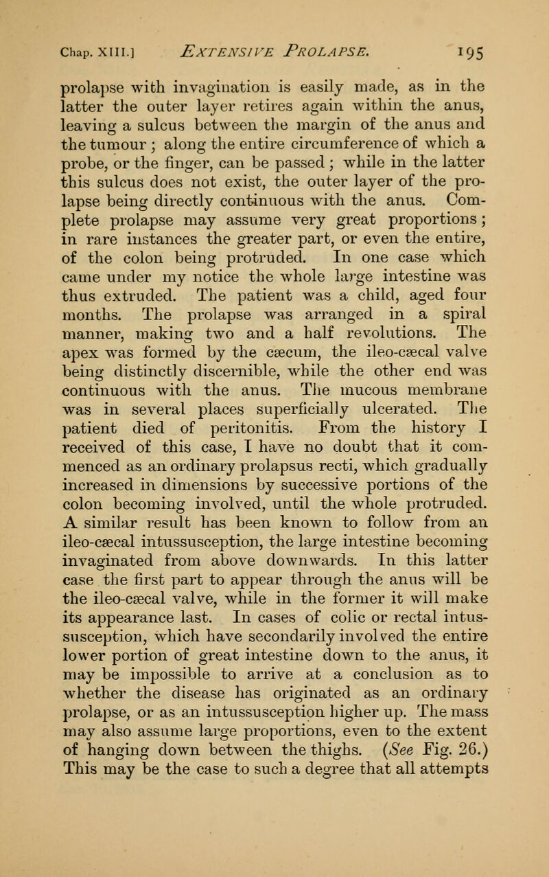 prolai)se with invagination is easily made, as in the latter the outer layer retires again within the anus, leaving a sulcus between the margin of the anus and the tumour ; along the entire circumference of which a probe, or the finger, can be passed ; while in the latter this sulcus does not exist, the outer layer of the pro- lapse being directly continuous with the anus. Com- plete prolapse may assume very great proportions; in rare instances the greater part, or even the entire, of the colon being protruded. In one case which came under my notice the whole large intestine was thus extruded. The patient was a child, aged four months. The prolapse was arranged in a spiral manner, making two and a half revolutions. The apex was formed by the csecum, the ileo-caecal valve being distinctly discernible, while the other end was continuous with the anus. The mucous membrane was in several places superficially ulcerated. The patient died of peritonitis. From the history I received of this case, I have no doubt that it com- menced as an ordinary prolapsus recti, which gradually increased in dimensions by successive portions of the colon becoming involved, until the whole protruded. A similar result has been known to follow from an ileo-csecal intussusception, the large intestine becoming invaginated from above downwards. In this latter case the first part to appear through the anus will be the ileo-csecal valve, while in the former it will make its appearance last. In cases of colic or rectal intus- susception, which have secondarily invoh^ed the entire lower portion of great intestine down to the anus, it may be impossible to arrive at a conclusion as to whether the disease has originated as an ordinary prolapse, or as an intussusception higher up. The mass may also assume large proportions, even to the extent of hanging down between the thighs. {See Fig. 26.) This may be the case to such a degree that all attempts