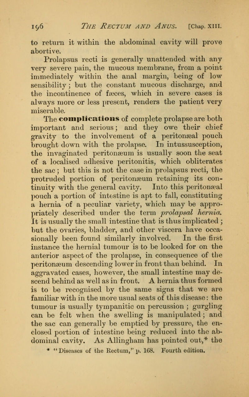 to return it within the abdominal cavity will prove abortive. Prolapsus recti is generally unattended with any very severe pain, the mucous membrane, from a point immediately within the anal margin, being of low sensibility ; but the constant mucous discharge, and the incontinence of fseces, which in severe cases is always more or less present, renders the patient very miserable. The complications of complete prolapse are both important and serious; and they owe their chief gravity to the involvement of a peritonseal pouch brought down with the prolapse. In intussusception, the invaginated peritonseum is usually soon the seat of a localised adhesive 2:)eritonitis^ which obliterates the sac; but this is not the case in prolapsus recti, the protruded portion of peritonaeum retaining its con- tinuity with the general cavity. Into this peritonseal pouch a portion of intestine is apt to fall, constituting a hernia of a peculiar variety, which may be appro- priately described under the term prolapsal hernia. It is usually the small intestine that is thus implicated ; but the ovaries, bladder, and other viscera have occa- sionally been found similarly involved. In the first instance the hernial tumour is to be looked for on the anterior aspect of the prolapse, in consequence of tlie peritonseum descending lower in front than behind. In aggravated cases, however, the small intestine may de- scend behind as well as in front. A hernia thus formed is to be recognised by the same signs that we are familiar with in the more usual seats of this disease: the tumour is usually tympanitic on percussion ; gurgling can be felt when the swelling is manipulated ; and the sac can generally be emptied by pressure, the en- closed portion of intestine being reduced into the ab- dominal cavity. As Allingham has pointed out,*^ the * Diseases of the Rectum,'' p. 168. Fourth edition.