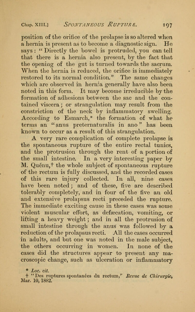 Chap. XIII.] SpONTA NEO US R UPTUR E. I Q 7 position of the orifice of the prolapse is so altered when a hernia is present as to become a diagnostic sign. Ho says :  Directly the bowel is protruded, you can tell that there is a hernia also present, by the fact that the opening of the gut is turned towards the sacrum. When the hernia is reduced, the orifice is immediately restored to its normal condition. The same changes which are observed in hern:a generally have also been noted in this form. It may become irreducible by the formation of adhesions between the sac and the con- tained viscera; or strangulation may result from the constriction of the neck by inflammatory swelling. According to Esmarch,* the formation of what he terms an anus preternaturalis in ano has been known to occur as a result of this strangulation. A very rare complication of complete prolapse is the spontaneous rupture of the entire rectal tunics, and the protrusion through the rent of a portion of the small intestine. In a very interesting paper by M. QuenUjt the whole subject of spontaneous rupture of the rectum is fully discussed, and the recorded cases of this rare injury collected. In all, nine cases have been noted; and of these, five are described tolerably completely, and in four of the five an old and extensive prolajosus recti preceded the rupture. The immediate exciting cause in these cases was some violent muscular effort, as defsecation, vomiting, or lifting a heavy weight; and in all the protrusion of small intestine through the anus was followed by a reduction of the prolapsus recti. All the cases occurred in adults, and but one was noted in the male subject, the others occurring in w^omen. In none of the cases did the structures appear to present any ma- croscopic change, such as ulceration or inflammatory * hoc. cit. t Des ruptures spontanees du rectiun,'' Revue de Chirurgie, Mar. 10,1882.