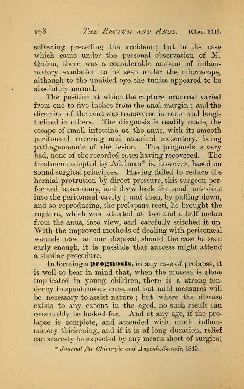 softening preceding tlie accident; but in the case which came under the personal observation of M. Quenu, there was a considerable amount of inflam- matory exudation to be seen under the microscope, although to the unaided eye the tunics appeared to be absolutely normal. The position at which the rupture occurred varied from one to five inches from the anal margin; and the direction of the rent was transverse in some and longi- tudinal in others. The diagnosis is readily made, the escape of small intestine at the anus, with its smooth l)eriton?eal covering and attached mesentery, being j)athognomonic of the lesion. The prognosis is very bad, none of the recorded cases having recovered. The treatment adopted by Adelman^ is, however, based on sound surgical principles. Having failed to reduce the hernial protrusion by direct pressure, this surgeon per- formed laparotomy, and drew back the small intestine into the peritonseal cavity ; and then, by pulling down, and so reproducing, the prolapsus recti, he brought the rupture, which was situated at two and a half inches from the anus, into view, and carefully stitched it up. With the improved methods of dealing with peritonseal wounds now at our disposal, should the case be seen early enough, it is possible that success might attend a similar procedure. In forming a prog^iiosis, in any case of prolapse, it is well to bear in mind that, when the mucosa is alone implicated in young children, there is a strong ten- dency to spontaneous cure, and but mild measures will be necessary to assist nature ; but where the disease exists to any extent in the aged, no such result can reasonably be looked for. And h t any age, if the pro- lapse is complete, and attended with much inflam- matory thickening, and if it is of long duration, relief can scarcely be exjjected by any means short of surgical * Journal fur Chirurgie und Augenheilkunde, 1845.