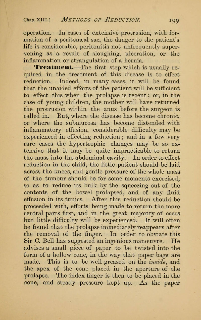 operation. In cases of extensive protrusion, with for- mation of a peritonseal sac, the danger to the patient's life is considerable, peritonitis not unfrequently super- vening as a result of sloughing, ulceration, or the inflammation, or strangulation of a hernia. Treatmeiit.—The first step which is usually re- quired in the treatment of this disease is to effect reduction. Indeed, in many cases, it will be found that the unaided efforts of the patient will be sufficient to effect this when the prolapse is recent; or, in the case of young children, the mother will have returned the protrusion within the anus before the surgeon is called in. But, where the disease has become chronic, or where the submucosa has become distended with inflammatory effusion, considerable difficulty may be experienced in effecting reduction : and in a few very rare cases the hypertrophic changes may be so ex- tensive that it may be quite impracticable to return the mass into the abdominal cavity. In order to effect reduction in the child, the little patient should be laid across the knees, and gentle pressure of the whole mass of the tumour should be for some moments exercised, so as to reduce its bulk by the squeezing out of the contents of the bowel prolapsed, and of any fluid effusion in its tunics. After this reduction should be proceeded with, efforts being made to return the more central parts first, and in the great majority of cases but little difficulty will be experienced. It will often be found that the prolapse immediately reappears after the removal of the finger. In order to obviate this Sir C. Bell has suggested an ingenious manoeu^T^e. He advises a small piece of paper to he twisted into the form of a hollow cone, in the way that paper bags are made. This is to be well greased on the inside, and the apex of the cone placed in the aperture of the prolapse. The index finger is then to be placed in the cone, and steady pressure kept up. As the paper