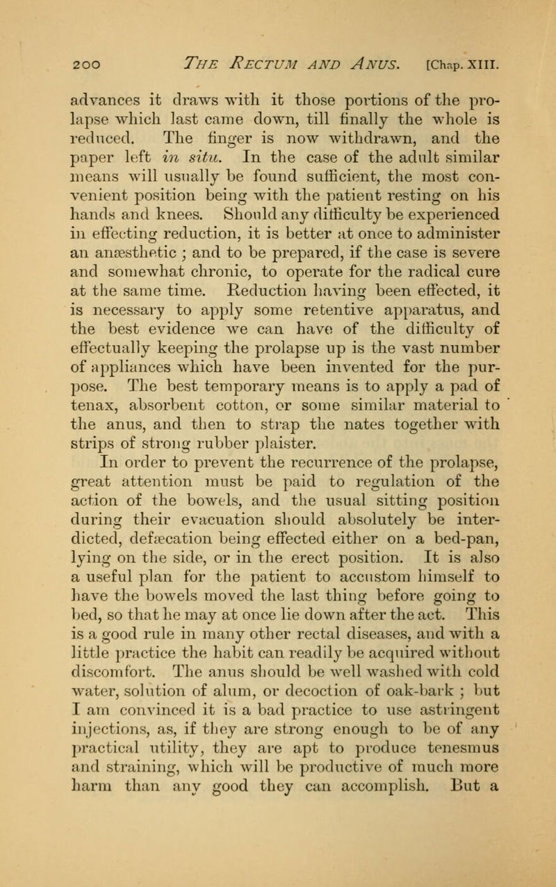 advances it draws with it tliose portions of the pi-o- lapse which last came down, till finally the whole is reduced. The finger is now withdrawn, and the paper left in situ. In the case of the adult similar means will usually be found sufficient, the most con- venient position being with the patient resting on his hands and knees. Should any difficulty be experienced in effecting reduction, it is better at once to administer an anfesthetic ; and to be prepared, if the case is severe and somewhat chronic, to operate for the radical cure at the same time. Reduction having been effected, it is necessary to apply some retentive ap[)aratus, and the best evidence we can have of the difficulty of effectually keeping the prolapse up is the vast number of appliances which have been invented for the pur- pose. The best temporary means is to apply a pad of tenax, absorbent cotton, or some similar material to the anus, and then to strap the nates together with strips of strong rubber plaister. In order to prevent the recurrence of the prolapse, great attention must be paid to regulation of the action of the bowels, and the usual sitting position during their evacuation should absolutely be inter- dicted, defiecation being effected either on a bed-pan, lying on the side, or in the erect position. It is also a useful plan for the patient to accustom himself to have the bowels moved the last thing before going to bed, so that he may at once lie down after the act. This is a good rule in many other rectal diseases, and with a little practice the habit can readily be acquired without discomfort. The anus should be well washed with cold water, solution of alum, or decoction of oak-bark ; but I am convinced it is a bad practice to use astringent injections, as, if they are strong enough to be of any practical utility, they are apt to produce tenesmus and straining, which will be productive of much more harm than any good they can accomplish. But a