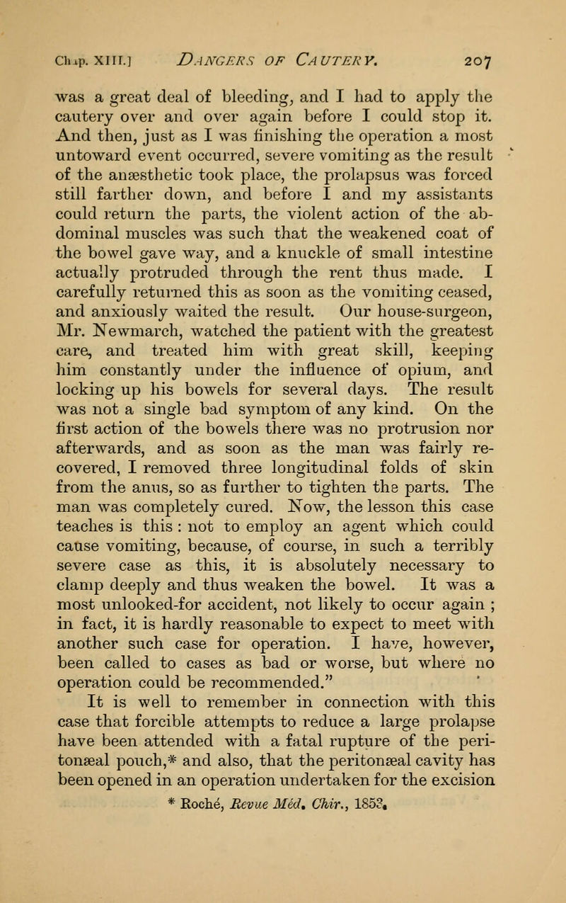 was a great deal of bleedings and I had to apply the cautery over and over again before I could stop it. And then, just as I was finishing the operation a most untoward event occurred, severe vomiting as the result of the ansesthetic took place, the prolapsus was forced still farther down, and before I and my assistants could return the parts, the violent action of the ab- dominal muscles was such that the weakened coat of the bowel gave way, and a knuckle of small intestine actually protruded through the rent thus made. I carefully returned this as soon as the vomiting ceased, and anxiously waited the result. Our house-surgeon, Mr. Newmarch, watched the patient with the greatest care, and treated him with great skill, keeping him constantly under the influence of opium, and locking up his bowels for several days. The result was not a single bad symptom of any kind. On the first action of the bowels there was no protrusion nor afterwards, and as soon as the man was fairly re- covered, I removed three longitudinal folds of skin from the anus, so as further to tighten the parts. The man was completely cured, l^ow, the lesson this case teaches is this : not to employ an agent which could cause vomiting, because, of course, in such a terribly severe case as this, it is absolutely necessary to clamp deeply and thus weaken the bowel. It was a most unlooked-for accident, not likely to occur again ; in fact, it is hardly reasonable to expect to meet with another such case for operation. I have, however, been called to cases as bad or worse, but where no operation could be recommended. It is well to remember in connection with this case that forcible attempts to reduce a large prolapse have been attended with a fatal rupture of the peri- tonseal pouch,* and also, that the peritonseal cavity has been opened in an operation undertaken for the excision * Roche, Reviie Med, Chir., 1853,