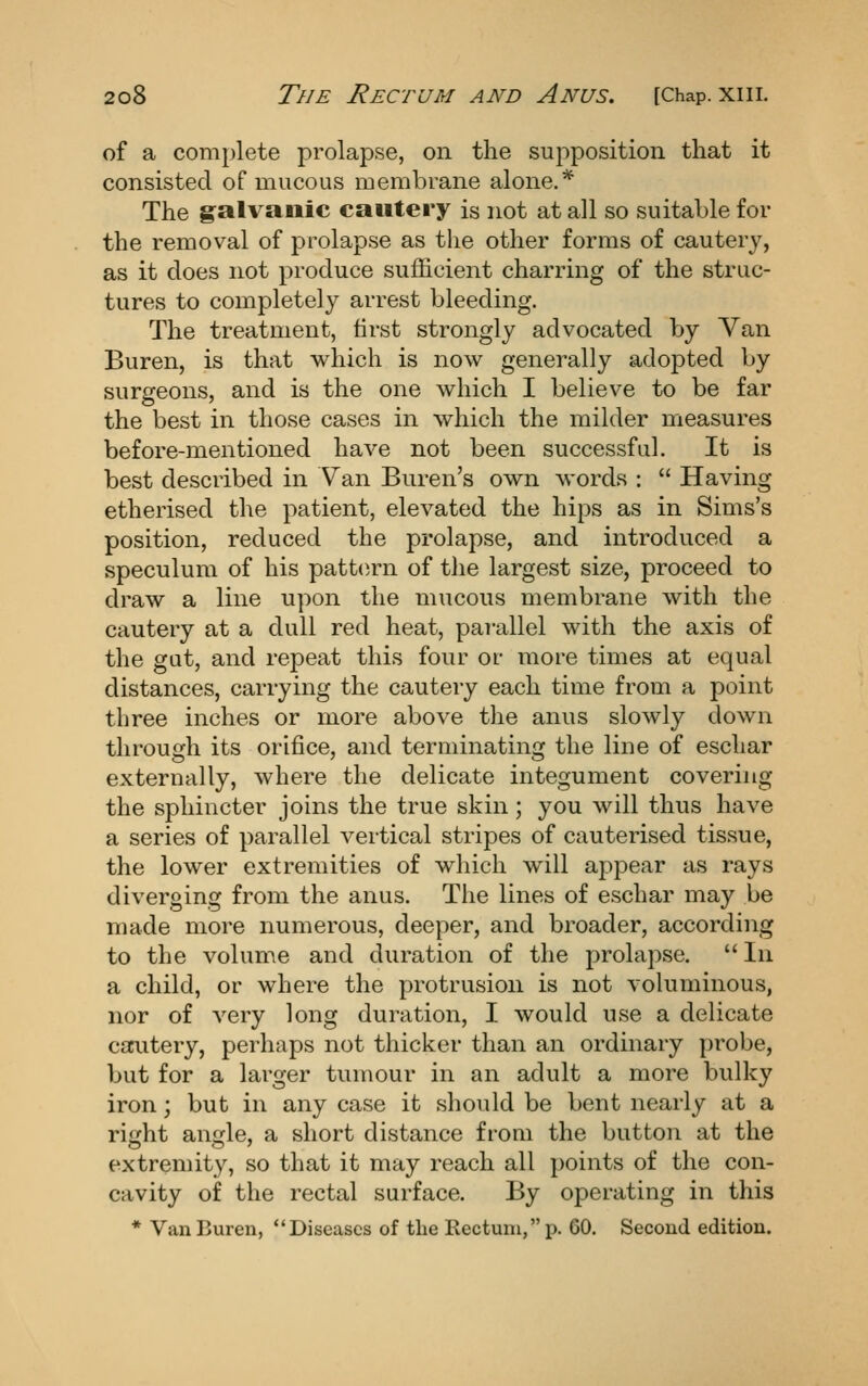 of a complete prolapse, on the supposition that it consisted of mucous membrane alone,* The galvanic cautery is not at all so suitable for the removal of prolapse as the other forms of cautery, as it does not produce sufficient charring of the struc- tures to completely arrest bleeding. The treatment, first strongly advocated by Van Buren, is that which is now generally adopted by surgeons, and is the one which I believe to be far the best in those cases in which the milder measures before-mentioned have not been successful. It is best described in Van Buren's own words :  Having etherised the patient, elevated the hips as in Sims's position, reduced the prolapse, and introduced a speculum of his pattern of tlie largest size, proceed to draw a line upon the mucous membrane with the cautery at a dull red heat, parallel with the axis of the gut, and repeat this four or more times at equal distances, carrying the cautery each time from a point three inches or more above the anus slowly down through its orifice, and terminating the line of eschar externally, where the delicate integument covering the sphincter joins the true skin; you will thus have a series of parallel vertical stripes of cauterised tissue, the lower extremities of which will appear as rays diverging from the anus. The lines of eschar may be made more numerous, deeper, and broader, according to the volume and duration of the prolapse.  In a child, or where the protrusion is not voluminous, nor of very long duration, I would use a delicate carutery, perhaps not thicker than an ordinary probe, but for a larger tumour in an adult a more bulky iron; but in any case it should be bent nearly at a right angle, a short distance from the button at the extremity, so that it may reach all points of the con- cavity of the rectal surface. By operating in this * Van Buren, Diseases of the Rectum, p. 60. Second edition.