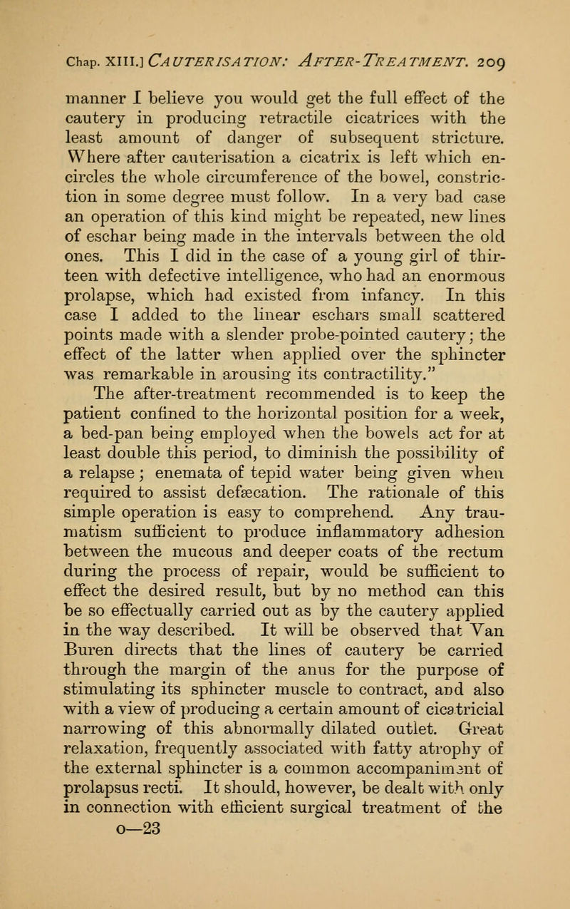 manner I believe you would get the full effect of the cautery in producing retractile cicatrices with the least amount of danger of subsequent stricture. Where after cauterisation a cicatrix is left which en- circles the whole circumference of the bowel, constric- tion in some degree must follow. In a very bad case an operation of this kind might be repeated, new lines of eschar being made in the intervals between the old ones. This I did in the case of a young girl of thir- teen with defective intelligence, who had an enormous prolapse, which had existed from infancy. In this case I added to the linear eschars small scattered points made with a slender probe-pointed cautery; the effect of the latter when applied over the sjjhincter was remarkable in arousing its contractility. The after-treatment recommended is to keep the patient confined to the horizontal position for a week, a bed-pan being employed when the bowels act for at least double this period, to diminish the possibility of a relapse; enemata of tepid water being given when required to assist defsecation. The rationale of this simple operation is easy to comprehend. Any trau- matism sufficient to produce inflammatory adhesion between the mucous and deeper coats of the rectum during the process of repair, would be sufficient to effect the desired result, but by no method can this be so effectually carried out as by the cautery applied in the way described. It will be observed that Van Buren directs that the lines of cautery be carried through the margin of the anus for the purpose of stimulating its sphincter muscle to contract, and also with a view of producing a certain amount of cicatricial narrowing of this abnormally dilated outlet. Great relaxation, frequently associated with fatty atrophy of the external sphincter is a common accompanimant of prolapsus recti. It should, however, be dealt with only in connection with eilicient surgical treatment of the o—23