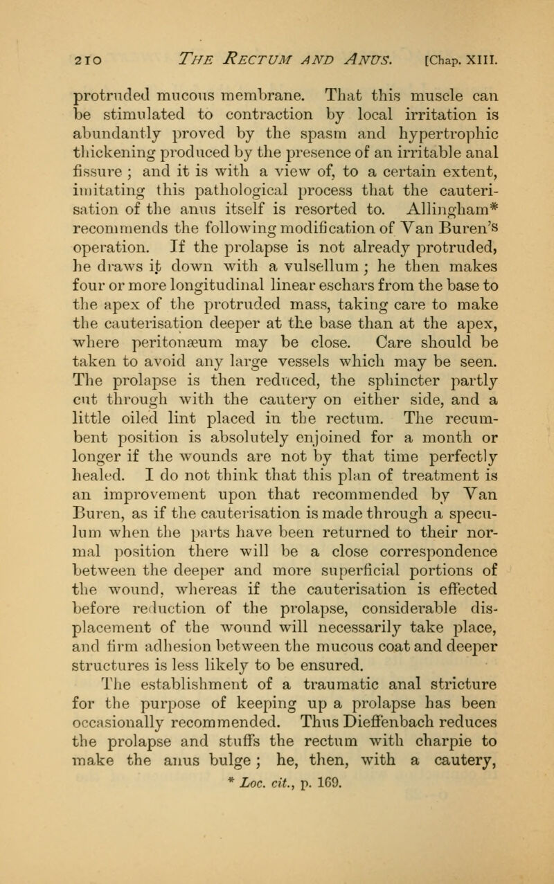 protruded mucous membrane. That this muscle can be stimulated to contraction by local irritation is abundantly proved by the spasm and hypertroj^hic thickening produced by the presence of an irritable anal fissure ; and it is with a view of, to a certain extent, iuiitating this pathological process that the cauteri- sation of the anus itself is resorted to. Allingham* recommends the following modification of Van Buren's operation. If the prolapse is not already protruded, he draws it down with a vulsellum ; he then makes four or more longitudinal linear eschars from the base to the apex of the protruded mass, taking care to make the cauterisation deeper at the base than at the apex, where peritonaeum may be close. Care should be taken to avoid any large vessels which may be seen. The prolapse is then reduced, the sphincter partly cut through with the cautery on either side, and a little oiled lint placed in the rectum. The recum- bent position is absolutely enjoined for a month or longer if the wounds are not by that time perfectly healed, I do not think that this plan of treatment is an improvement upon that recommended by Van Buren, as if the cauterisation is made through a specu- lum when the parts have been returned to their nor- mal position there will be a close correspondence between the deeper and more superficial portions of the wound, whereas if the cauterisation is effected before reduction of the prolapse, considerable dis- placement of the wound will necessarily take place, and firm adhesion between the mucous coat and deeper structures is less likely to be ensured. Tlie establishment of a traumatic anal stricture for the purpose of keeping up a prolapse has been occasionally recommended. Thus Diefl^'enbach reduces the prolapse and stuffs the rectum with charpie to make the anus bulge; he, then, with a cautery,