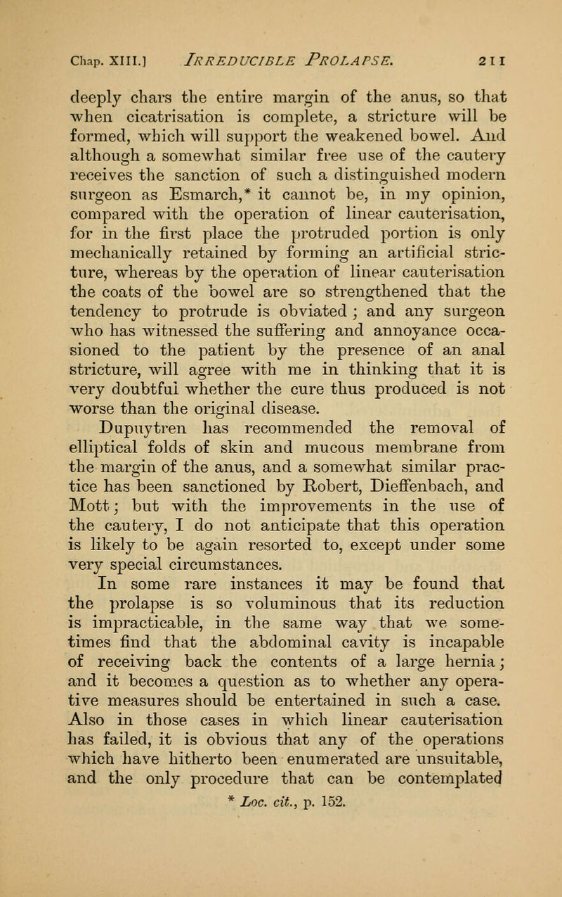 deeply chars the entire margin of the anus, so that when cicatrisation is complete, a stricture will be formed, which will support the weakened bowel. And although a somewhat similar free use of the cautery receives the sanction of such a distinguished modern surgeon as Esmarch,* it cannot be, in my opinion, compared with the operation of linear cauterisation, for in the first place the protruded portion is only mechanically retained by forming an artificial stric- ture, whereas by the operation of linear cauterisation the coats of the bowel are so strengthened that the tendency to protrude is obviated ; and any surgeon who has witnessed the sufiering and annoyance occa- sioned to the patient by the presence of an anal stricture, will agree with me in thinking that it is very doubtful whether the cure thus produced is not worse than the original disease. Dupuytren has recommended the removal of elliptical folds of skin and mucous membrane from the margin of the anus, and a somewhat similar prac- tice has been sanctioned by Robert, Diefienbach, and Mott; but with the improvements in the use of the cautery, I do not anticipate that this operation is likely to be again resorted to, except under some very special circumstances. In some rare instances it may be found that the prolapse is so voluminous that its reduction is impracticable, in the same way that we some- times find that the abdominal cavity is incapable of receiving back the contents of a large hernia; and it becomes a question as to whether any opera- tive measures should be entertained in such a case. Also in those cases in which linear cauterisation has failed, it is obvious that any of the operations which have hitherto been enumerated are unsuitable, and the only procedure that can be contemplated