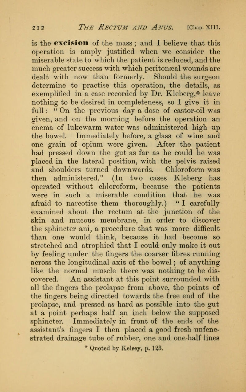 is the excision of the mass; and I believe that this operation is amply justified when we consider the miserable state to which the patient is reduced, and the much greater success with which peritomeal wounds are dealt with now than formerly. Should the surgeon determine to practise this operation, the details, as exemplified in a case recorded by Dr. Kleberg,* leave nothing to be desired in completeness, so I give it in full:  On the previous day a dose of castor-oil was given, and on the morning before the operation an enema of lukewarm water was administered high up the bowel. Immediately before, a glass of wine and one grain of opium were given. After the patient had pressed down the gut as far as he could he was placed in the lateral position, with the pelvis raised and shoulders turned downwards. Chloroform was then administered. (In two cases Kleberg has operated without chloroform, because the patients were in such a miserable condition that he was afraid to narcotise them thoroughly.)  I carefully examined about the rectum at the junction of the skin and mucous membrane, in order to discover the sphincter ani^ a procedure that was more difiicult than one would think, because it had become so stretched and atrophied that I could only make it out by feeling under the fingers the coarser fibres running across the longitudinal axis of the bowel; of anything like the normal muscle there was nothing to be dis- covered. An assistant at this point surrounded with all the fingers the prolapse from above, the points of the fingers being directed towards the free end of the prolapse, and pressed as hard as possible into the gut at a point perhaps half an inch below the supposed sphincter. Immediately in front of the ends of the assistant's fingers I then placed a good fresh unfene- strated drainage tube of rubber, one and one-half lines * Quoted by Kelsey, p. 123.