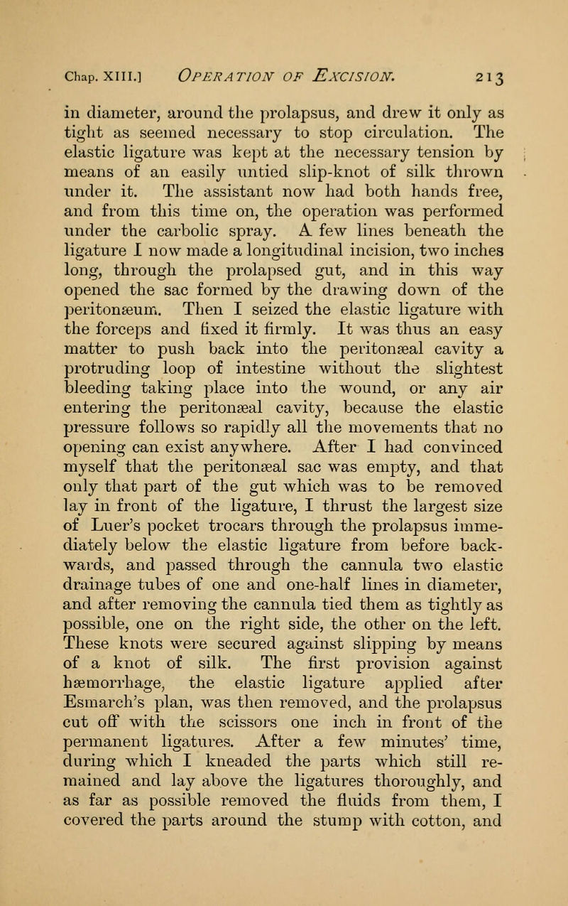 in diameter, around the prolapsus, and drew it only as tight as seemed necessary to stop circulation. The elastic ligature was kept at the necessary tension by means of an easily untied slip-knot of silk thrown under it. The assistant now had both hands free, and from this time on, the operation was performed under the carbolic spray. A few lines beneath the ligature 1 now made a longitudinal incision, two inches long, through the prolapsed gut, and in this way opened the sac formed by the drawing down of the peritonseum. Then I seized the elastic ligature with the forceps and hxed it firmly. It was thus an easy matter to push back into the peritonpeal cavity a protruding loop of intestine without the slightest bleeding taking place into the wound, or any air entering the peritonaeal cavity, because the elastic pressure follows so rapidly all the movements that no opening can exist anywhere. After I had convinced myself that the peritonseal sac was empty, and that only that part of the gut which was to be removed lay in front of the ligature, I thrust the largest size of Luer's pocket trocars through the prolapsus imme- diately below the elastic ligature from before back- wards, and passed through the cannula two elastic drainage tubes of one and one-half lines in diameter, and after removing the cannula tied them as tightly as possible, one on the right side, the other on the left. These knots were secured against slipping by means of a knot of silk. The first provision against haimorrhage, the elastic ligature applied after Esmarch's plan, was then removed, and the prolapsus cut off with the scissors one inch in front of the permanent ligatures. After a few minutes' time, during Avhich I kneaded the parts which still re- mained and lay above the ligatures thoroughly, and as far as possible removed the fluids from them, I covered the parts around the stump with cotton, and