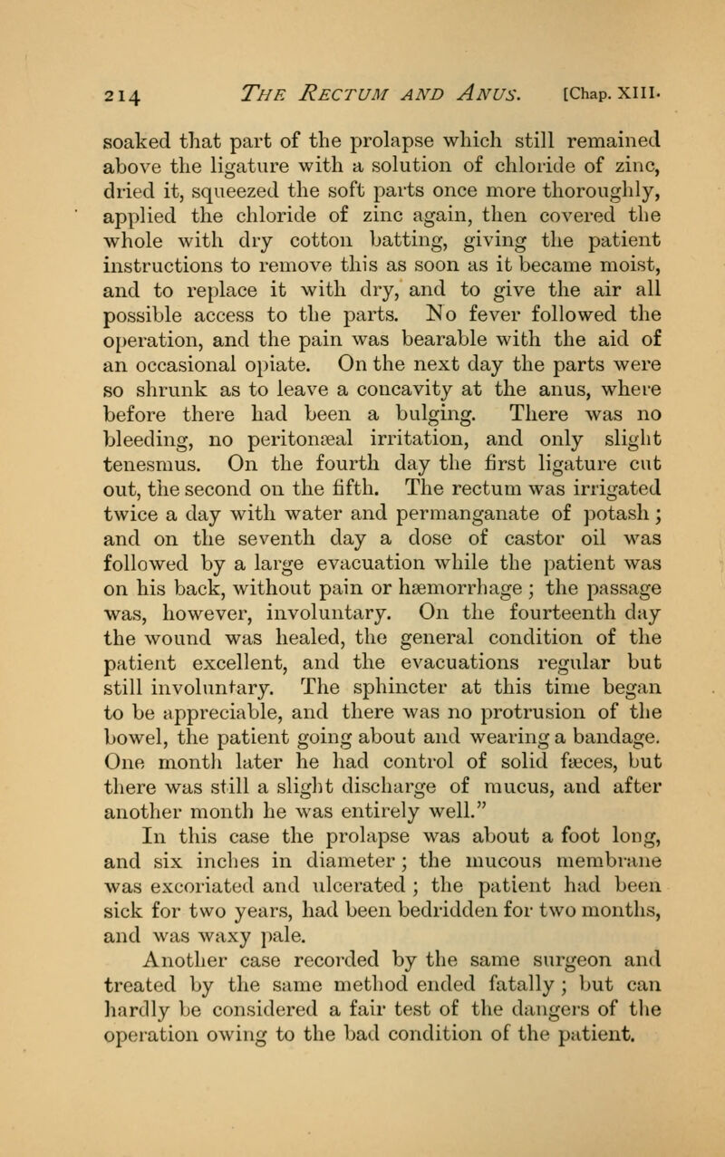 soaked that part of the prolapse which still remained above the ligature with a solution of chloride of zinc, dried it, squeezed the soft parts once more thoroughly, applied the chloride of zinc again, then covered the whole with dry cotton batting, giving the patient instructions to remove this as soon as it became moist, and to replace it with dry, and to give the air all possible access to the parts. No fever followed the operation, and the pain was bearable with the aid of an occasional opiate. On the next day the parts were so shrunk as to leave a concavity at the anus, where before there had been a bulging. There was no bleeding, no peritoneal irritation, and only slight tenesmus. On the fourth day the first ligature cut out, the second on the fifth. The rectum was irrigated twice a day with water and permanganate of potash; and on the seventh day a dose of castor oil was followed by a large evacuation while the patient was on his back, without pain or haemorrhage ; the passage was, however, involuntary. On the fourteenth day the wound was healed, the general condition of the patient excellent, and the evacuations regular but still involuntary. The sphincter at this time began to be appreciable, and there was no protrusion of the bowel, the patient going about and wearing a bandage. One month later he had control of solid faices, but there was still a sliglit discharge of mucus, and after another month he was entirely well. In this case the prolapse was about a foot long, and six inches in diameter; the mucous membrane was excoriated and ulcerated ; the patient had been sick for two years, had been bedridden for two months, and was waxy pale. Another case recorded by the same surgeon and treated by the same method ended fatally ; but can hardly be considered a fair test of the dangers of the operation owing to the bad condition of the patient.