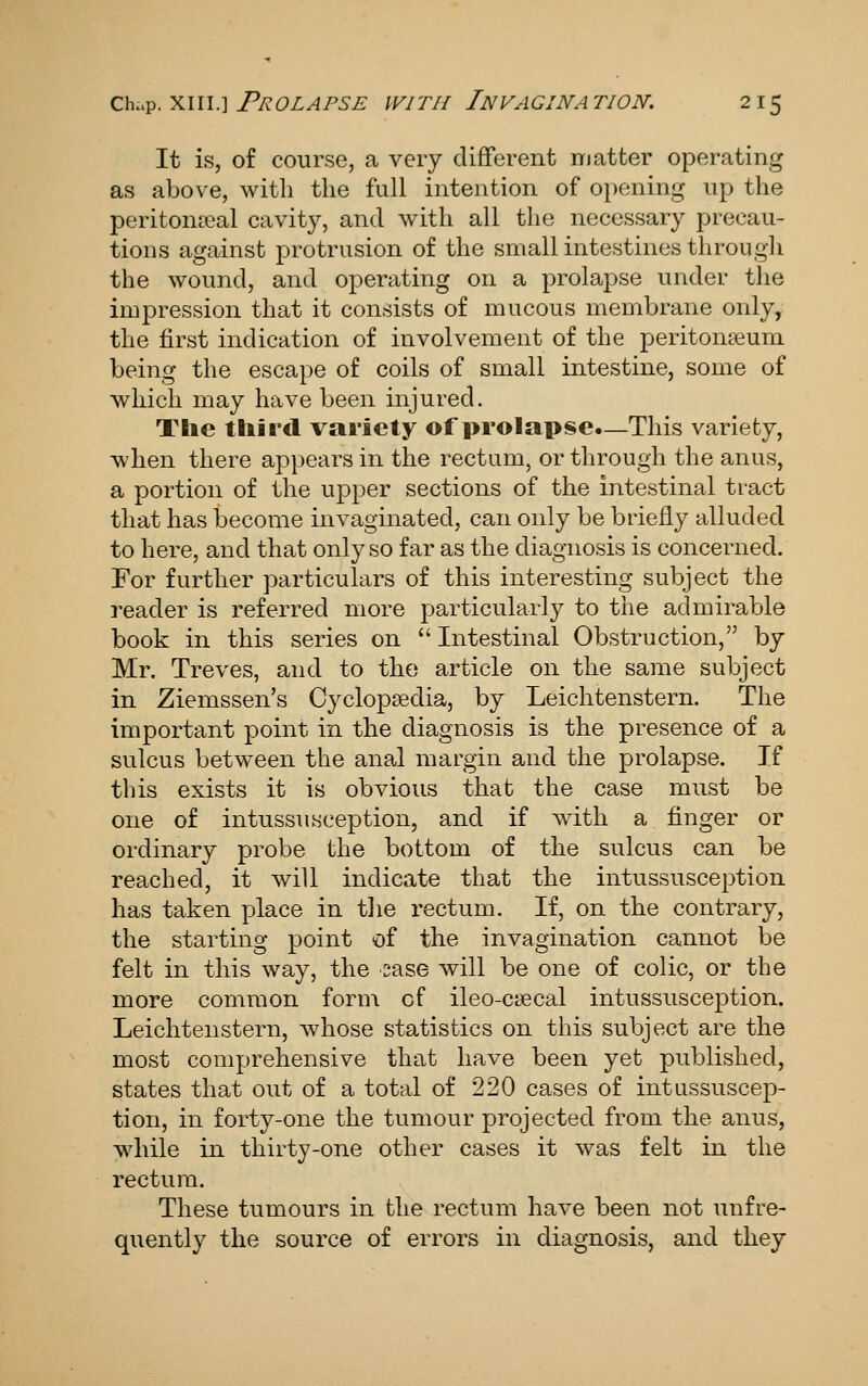 It is, of course, a very different matter operating as above, with the full intention of opening up the periton?eal cavity, and with all tlie necessary precau- tions against protrusion of the small intestines through the wound, and operating on a prolapse under the impression that it consists of mucous membrane only, the first indication of involvement of the peritonaeum being the escape of coils of small intestine, some of which may have been injured. The tliird variety of prolapse—This variety, when there appears in the rectum, or through the anus, a portion of the upper sections of the intestinal tract that has become invaginated, can only be briefly alluded to here, and that only so far as the diagnosis is concerned. For further particulars of this interesting subject the reader is referred more particularly to the admirable book in this series on  Intestinal Obstruction, by Mr, Treves, and to the article on the same subject in Ziemssen's Cyclopaedia, by Leichtenstern. The important point in the diagnosis is the presence of a sulcus between the anal margin and the prolapse. If this exists it is obvious that the case must be one of intussusception, and if with a finger or ordinary probe the bottom of the sulcus can be reached, it will indicate that the intussusception has taken place in the rectum. If, on the contrary, the starting point of the invagination cannot be felt in this way, the sase will be one of colic, or the more common form cf ileo-caecal intussusception. Leichtenstern, whose statistics on this subject are the most comprehensive that have been yet published, states that out of a total of 220 cases of intussuscep- tion, in forty-one the tumour projected from the anus, while in thirty-one other cases it was felt in the rectum. These tumours in the rectum have been not unfre- quently the source of errors in diagnosis, and they