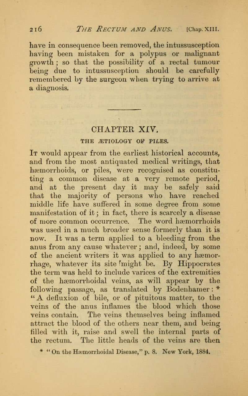 have in consequence been removed, the intussusception having been mistaken for a polypus or malignant growth; so that the possibility of a rectal tumour being due to intussusception should be carefully remembered by the surgeon when trying to arrive at a diagnosis. CHAPTER XIV. THE ETIOLOGY OF PILES. It would appear from the earliest historical accounts, and from the most antiquated medical writings, that haemorrhoids, or piles, were recognised as constitu- ting a common disease at a very remote period, and at the present day it may be safely said that the majority of persons who have reached middle life have suffered in some degree from some manifestation of it; in fact, there is scarcely a disease of more common occurrence. The word haemorrhoids was used in a much broader sense formerly than it is now. It was a term applied to a bleeding from the anus from any cause whatever; and, indeed, by some of the ancient writers it was applied to any haemor- rhage, whatever its site ^might be. By Hippocrates the term was held to include varices of the extremities of the haemorrboidal veins, as will appear by the following passage, as translated by Bodeiihanier: *  A defluxion of bile, or of pituitous matter, to the veins of the anus inflames the blood which those veins contain. The veins themselves being inflamed attract the blood of the others near them, and being filled with it, raise and swell the internal parts of the rectum. The little heads of the veins are then *  On the Hemorrhoidal Disease, p. 8. New York, 1884.