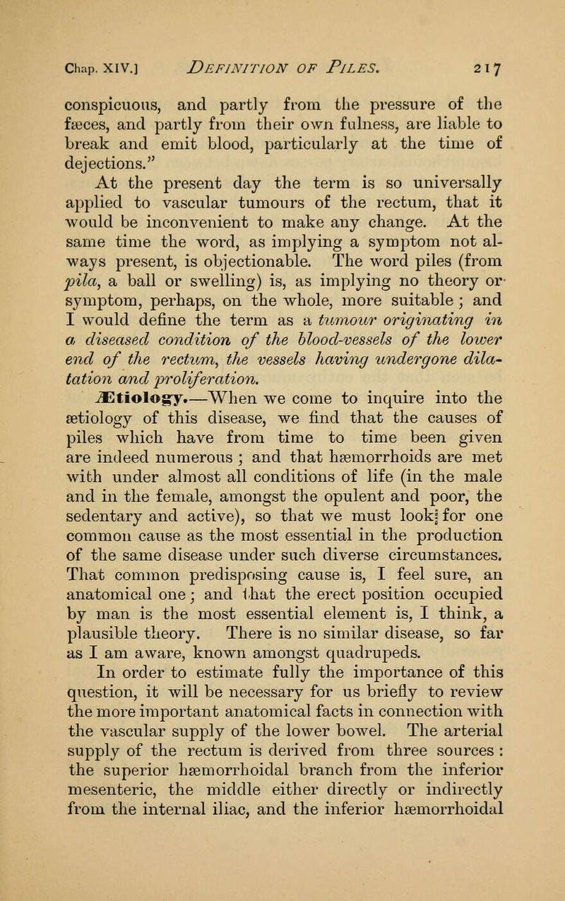 conspicuous, and partly from the pressure of the faeces, and partly from their own fulness, are liable to break and emit blood, particularly at the time of dejections. At the present day the term is so universally applied to vascular tumours of the rectum, that it would be inconvenient to make any change. At the same time the word, as implying a symptom not al- ways present, is objectionable. The word piles (from 'pila^ a ball or swelling) is, as implying no theory or- symptom, perhaps, on the whole, more suitable ; and I would define the term as a tumour originating in a, diseased condition of the hlood-vessels of the lower end of the rectum, the vessels having undergone dila- tation and proliferation. ^tiologyt—When we come to inquire into the aetiology of this disease, we find that the causes of piles which have from time to time been given are indeed numerous ; and that haemorrhoids are met with under almost all conditions of life (in the male and in the female, amongst the opulent and poor, the sedentary and active), so that we must lookj for one common cause as the most essential in the production of the same disease under such diverse circumstances. That common predisposing cause is, I feel sure, an anatomical one; and ihat the erect position occupied by man is the most essential element is, I think, a plausible theory. There is no similar disease, so far as I am aware, known amongst quadrupeds. In order to estimate fully the importance of this question, it will be necessary for us briefly to review the more imjDortant anatomical facts in connection with the vascular supply of the lower bowel. The arterial supply of the rectum is derived from three sources : the superior hsemorrhoidal branch from the inferior mesenteric, the middle either directly or indirectly from the internal iliac, and the inferior hsemorrhoidal