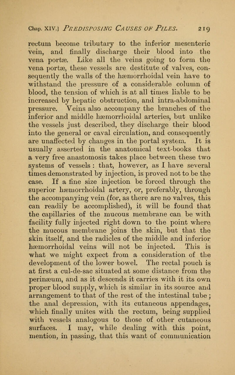 rectum become tributary to the inferior mesenteric vein, and finally discharge their blood into the vena portce. Like all the veins going to form the vena portse, these vessels are destitute of valves, con- sequently the walls of the hsemorrhoidal vein have to withstand the pressure of a considerable column of blood, the tension of which is at all times liable to be increased by hepatic obstruction, and intra-abdominal pressure. Veins also accompany the branches of the inferior and middle hsemorrhoidal arteries, but unlike the vessels just described, they discharge their blood into the general or caval circulation, and consequently are unaffected by changes in the portal system. It is ■usually asserted in the anatomical text-books that a very free anastomosis takes place between these two systems of vessels : that, however, as I have several times demonstrated by injection, is proved not to be the case. If a tine size injection be forced through the superior hsemorrhoidal artery, or, preferably, through the accompanying vein (for, as there are no valves, this can readily be accomplished), it will be found that the capillaries of the mucous membrane can be with facility fully injected right down to the point where the mucous membrane joins the skin, but that the skin itself, and the radicles of the middle and inferior hsemorrhoidal veins will not be injected. This is what we might expect from a consideration of the development of the lower bowel. The rectal pouch is at first a cul-de-sac situated at some distance from the perina3um, and as it descends it carries with it its own proper blood supply, which is similar in its source and arrangement to that of the rest of the intestinal tube ; the anal depression, with its cutaneous appendages, which finally unites with the rectum, being supplied with vessels analoo^ous to those of other cutaneous surfaces. I may, while dealing with this point, mention, in passing, that this want of communication