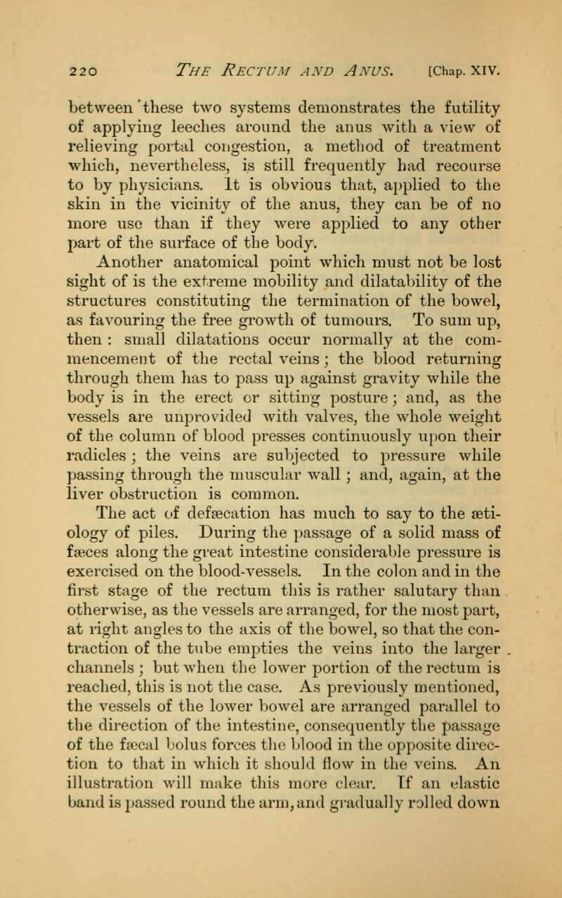 between 'these two systems demonstrates the futility of applying leeches around the anus with a view of relieving portal congestion, a method of treatment which, nevertheless, is still frequently had recourse to by physicians. It is obvious that, applied to the skin in the vicinity of the anus, they can be of no more use than if they were applied to any other part of the surface of the body. Another anatomical point which must not be lost sight of is the extreme mobility and dilatability of the structures constituting the termination of the bowel, as favouring the free growth of tumours. To sum up, then : small dilatations occur normally at the com- mencement of the rectal veins; the blood returning through them has to pass up against gravity while the body is in the erect or sitting posture; and, as the vessels are unprovided with valves, the whole weight of the column of blood presses continuously upon their radicles ; the veins are subjected to pressure while passing through the muscular wall ; and, again, at the liver obstruction is common. The act of defsecation has much to say to the aeti- ology of piles. During the passage of a solid mass of faeces along the great intestine considerable pressure is exercised on the blood-vessels. In the colon and in the first stage of the rectum this is rather salutary than otherwise, as the vessels are arranged, for the most part, at right angles to the axis of the bowel, so that the con- traction of the tube empties the veins into the larger channels ; but when the lower portion of the rectum is reached, this is not the case. As previously mentioned, the vessels of the lower bowel are arranged parallel to the direction of the intestine, consequently the passage of the fascal bolus forces tlie blood in the opposite direc- tion to that in which it should flow in the veins. An illustration will make this more clear. If an elastic band is passed round the arm, and gradually rolled down