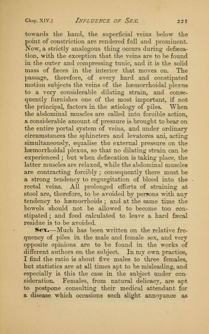 towards the hand, the superficial veins below the point of constriction are rendered full and prominent. Now, a strictly analogous thing occurs during defseca- tion, with the exception that the veins are to be found in the outer and compressing tunic, and it is the solid mass of faeces in the interior that moves on. The l)assage, therefore, of every hard and constipated motion subjects the veins of the heemorrhoidal plexus to a very considerable dilating strain, and conse- quently furnishes one of the most important, if not the principal, factors in the setiology of piles. When the abdominal muscles are called into forcible action, a considerable amount of pressure ia brought to bear on the entire portal system of veins, and under ordinary circumstances the sphincters and levatores ani, acting simultaneously, equalise the external pressure on the hsemorrhoidal plexus, so that no dilating strain can be experienced ; but when defsecation is taking place, the latter muscles are relaxed, while the abdominal muscles are contracting forcibly ; consequently there must be a strong tendency to regurgitation of blood into the rectal veins. All prolonged efforts of straining at stool are, therefore, to be avoided by persons with any tendency to haemorrhoids ; and at the same time the bowels should not be allowed to become too con- stipated ; and food calculated to leave a hard faecal residue is to be avoided. Sex.—Much has been written on the relative fre- quency of piles in the male and female sex, and very opposite opinions are to be found in the works of different authors on the subject. In my own practice, I find the ratio is about five males to three females, but statistics are at all times apt to be misleading, and especially is this the case in the subject under con- sideration. Females, from natural delicacy, are apt to postpone consulting their medical attendant for a disease which occasions such slight annoyance as