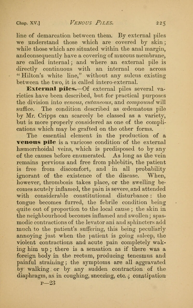 line of demarcation between them. By external piles we understand those which are covered by skin; while those which are situated within the anal margin, and consequently have a covering of mucous membrane, are called internal; and where an external pile is directly continuous with an internal one across Hilton's white line, without any sulcus existing between the two, it is called intero-external. External piles.—Of external piles several va- rieties have been described, but for practical purposes the division into venous, cutaneous, and compound will suffice. The condition described as cedematous pile by Mr. Cripps can scarcely be classed as a variety, but is more properly considered as one of the compli- cations which may be grafted on the other forms. The essential element in the production of a venous pile is a varicose condition of the external hsemorrhoidal veins, which is predisposed to by any of the causes before enumerated. As long as the vein remains pervious and free from phlebitis, the patient is free from discomfort, and in all probability ignorant of the existence of the disease. When, however, thrombosis takes place, or the swelling be- comes acutely inflamed, the pain is severe, and attended with considerable constitutional disturbance : the tongue becomes furred, the febrile condition being quite out of proportion to the local cause ; the skin in the neighbourhood becomes inflamed and swollen; spas- modic contractions of the levator ani and sphincters add much to the patient's sufiering, this being peculiarly annoying just when the jtatient is going asleep, the violent contractions and acute pain completely wak- ing him up ; there is a sensation as if there was a foreign body in the rectum, producing tenesmus and painful straining; the symptoms are all aggravated by walking. or by any sudden contraction of the diaphragm, as in coughing, sneezing, etc..; constipation p—23